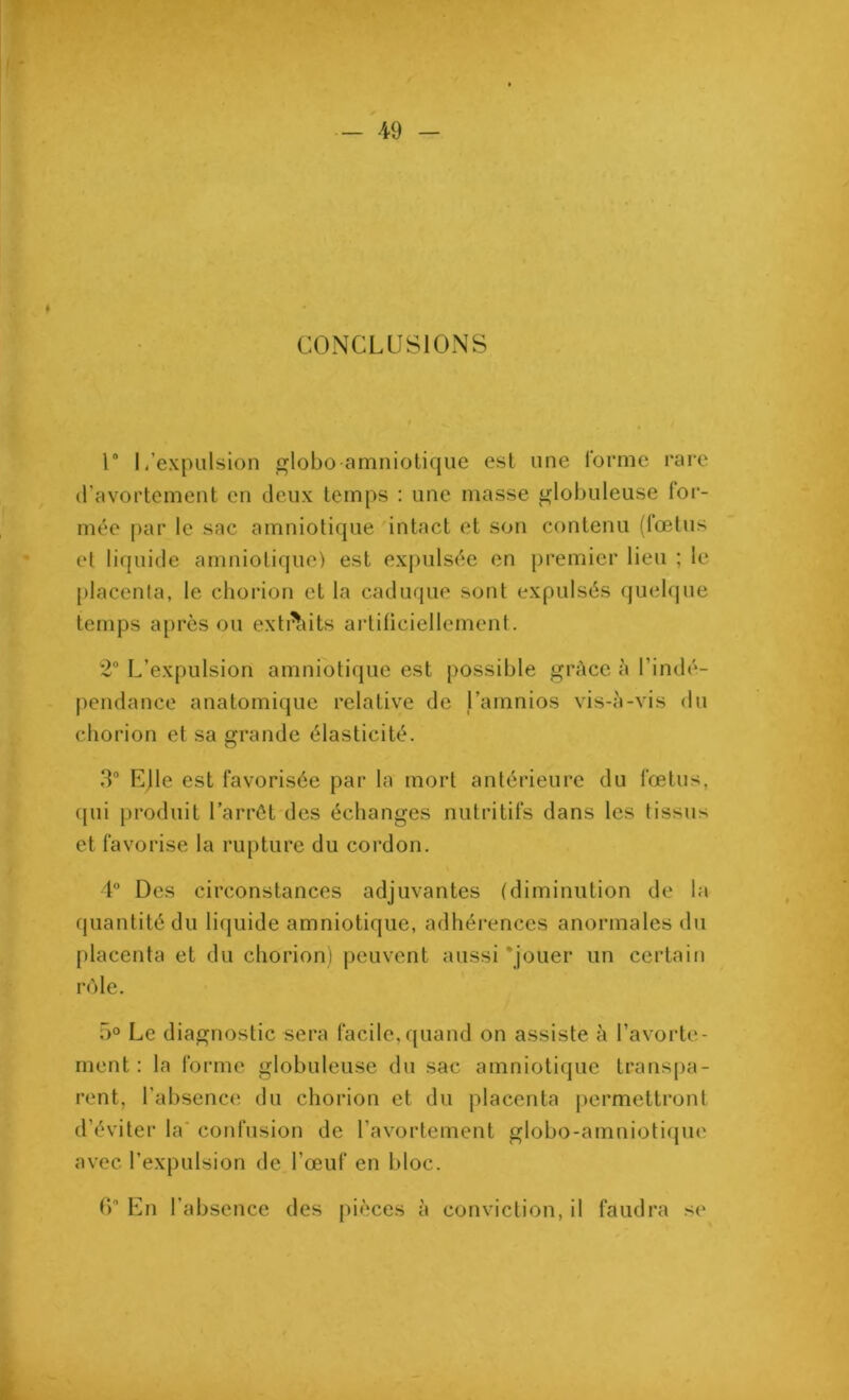 ♦ CONCLUSIONS 1° L’expulsion globoamniotique est une forme rare d’avortement en deux temps : une niasse globuleuse for- mée par le sac amniotique intact et son contenu (fœtus et liquide amniotique) est expulsée en premier lieu ; le placenta, le chorion et la caduque sont expulsés quelque temps après ou extrèdts artificiellement. 2° L’expulsion amniotique est possible grâce à l’indé- pendance anatomique relative de l’amnios vis-à-vis du chorion et sa grande élasticité. 3° EJle est favorisée par la mort antérieure du fœtus, qui produit l’arrêt des échanges nutritifs dans les tissus et favorise la rupture du cordon. 4° Des circonstances adjuvantes (diminution de la quantité du liquide amniotique, adhérences anormales du placenta et du chorion) peuvent aussi 'jouer un certain rôle. 5° Le diagnostic sera facile,quand on assiste à l’avorte- ment : la forme globuleuse du sac amniotique transpa- rent, l’absence du chorion et du placenta permettront d'éviter la confusion de l'avortement globo-amniotique avec l’expulsion de l’œuf en bloc. f)° En l’absence des pièces à conviction, il faudra se