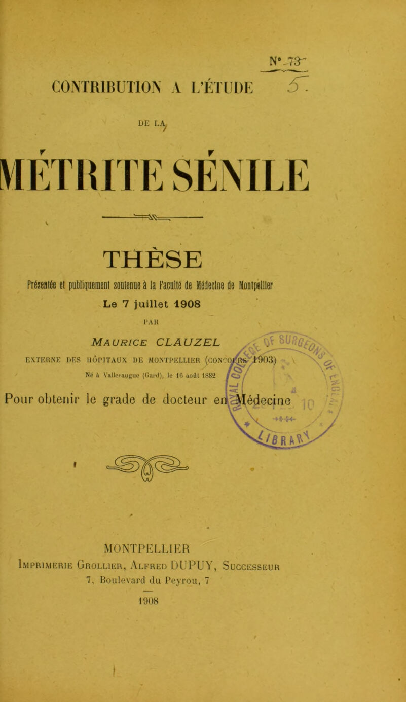 N* .73'’ CONTRIBUTION A L’ÉTUDE 6Z DE LA^ THÈSE Présentée et publiquement soutenue à la Faculté de Médecine de Montpellier Le 7 juillet 1908 PAR I MONTPELLIER Imprimerie Grollier, Alfred DUPUY, Successeur 7, Boulevard du Pevrou, 7 1908