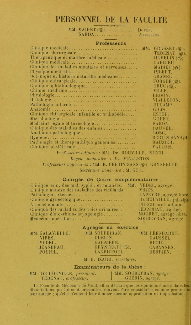 PERSONNEL DE LA FACULTE ■ C^sVg-O- MM. MAI»ET (ifc) Ui'Yk.n. SAU I)A AssliSsEl.'U. Professeurs Clinique médicale MM. GRASSET (#). ! Clinique chirurgicale TKD1ÏSA.T ($£). Thérapeutique et matière médicale I1AMELIN (efcj. Clinique médicale „ GARRIEU. Clinique des maladies mentales et nerveuses MAIRET ($ç). Physique médicale IMBERT. Botanique et histoire naturelle médicales GRANEL. Clinique chirurgicale FORGUE ($:). Clinique ophtalmologique :. TRUC (%£). Chimie médicale VILLE. Physiologie IIEDON. Histologie VJALLEI'ON. Pathologie interne UUCAMP. Anatomie • fi I LIS. Clinique chirurgicale infantile et orthopédie ESTOR. Microbiologie... ROUET. Médecine légale et toxicologie SARDA. Clinique des maladies des enfants ILUJ^EL. Anatomie pathologique POSC. Hygiène. RERTIN-SANS(H) Pathologie et thérapeulhique générales RAUZIER. Clinique obstétricale VAI.I.UIS. Professeurs-adjoints : MAL De ROUVILI.E, PIJECII. Doyen honoraire : M. VIALI.ETON. Professeurs lioiwruires : MAL E. RElîTIN-SANS (#), CR YM- ELIT. Secrétaire honoraire : M. GOT. Chargés de Cours complémentaires Clinique ann. des mal. sypliil. e't cutanées. Clinique annexe des maladies des vieillards AI AL Pathologie externe. Clinique gynécologique Accouchements Clinique des maladies dès voies urinaires. Clinique d’olo-rhino-'aryngologic Médecine opératoire '. VEÜEI VIRES I.APEYRE, agrégé libre. De ROUVILI.E, prof.-adjoint PUECII, prof, adjoint. 1 JEAN RR AU, agrégé. MOURET, agiégé libre. SOUREYRAN, agrégé. 1 MM. GALA VIELLE. VIRES. VEDEL. JEANBRAU. POUJOL. Agrégés en exercice MAI. SOUREIR AN. MAL EENHARDT. GUERIN. GAGNIERE. GRYNEEI.IT Ed. LAGRIEEOUL. GAUSSE L. RICHE. CARANNES. U ER RI EN. AL H. IZARD, secrétaire, Examinateurs de la thèse MM. DE ROUVILLE, président. ’l ÉDENaT, professeur. MAI. SOUREYRAN, agrégé GUERIN, agrégé. La Faculté de Médecine de Alontpollier déclare que les opinions émises dans les dissertations qui lui sont présentées doivent être considérées comme propres à leur auteur ; qu elle n'entend leur donner aucune approbation ni improuation.