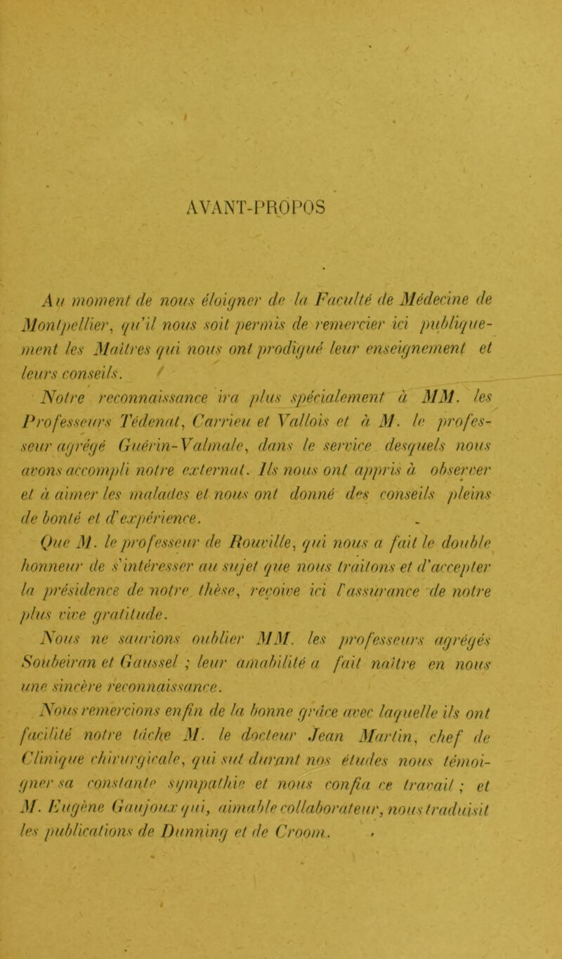 J AVANT-PROPOS A a moment de mus éloigner do la Faculté de Médecine de Montpellier, qu'il nous soit permis de remercier ici publique- ment les Maîtres qui nous ont prodigué leur enseignement et leurs conseils. Notre reconnaissance ira plus spécialement à MM. les Professeurs Tédcnat, Carrieu et Val/ois et à M. le profes- seur agrégé Guérin- Valmale, dans le service desquels nous avons accompli notre externat. Ils nous ont appris à observer et à aimer les malades et nous ont donné des conseils pleins de bonté et d'expérience. Que M. le professeur de Rouville, qui nous a fait le double honneur de s'intéresser au sujet que nous traitons et d'accepter la présidence de notre thèse, reçoive ici l'assurance de notre plus vire gratitude. Nous ne saurions oublier MM. les professeurs agrégés Soubeiran et Gausse/. ; leur amabilité a fait naître en nous une sincère reconnaissance. Nous remercions enfin de la bonne grâce avec laquelle ils ont facilité notre tâche M. le docteur .Jean Martin, chef de ('/inique chirurgicale, qui sut durant nos études nous témoi- gne)-sa constante sjmpathie et nous confia ce travail ; et M■ Fugène Gaujoux qui, aimable collaborateur, nous traduisit les publications de Dunning et de Groom.