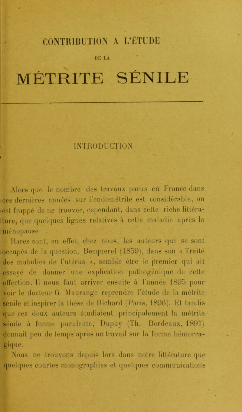 CONTRIBUTION A L’ÉTUDE DE LA MÉTRITE SÉNILE I INTRODUCTION Alors que le nombre des travaux parus en France dans ces dernières années sur l’endométrite est considérable, on ■ est frappé de ne trouver, cependant, dans cette riche littéra- ture, que quelques lignes relatives à cette maladie après la ménopause Rares sont, en effet, chez nous, les auteurs qui se sont occupés de la question. Becquerel (1859), dans son « Traité des maladies de l’utérus », semble être le premier qui ait essayé de donner une explication pathogénique de cette affection. Il nous faut arriver ensuite à l'année 1895 pour voir le docteur G. Mau range reprendre l’élude de la mélrite sénile et inspirer la thèse de Richard (Paris, 1896). Et tandis que ces deux auteurs étudiaient principalement la mélrite sénile à forme purulente, Pupuy (Th. Bordeaux, 1897) donnait peu de temps après un travail sur la forme hémorra- gique. Nous ne trouvons depuis lors dans notre littérature que quelques courtes monographies et quelques communications