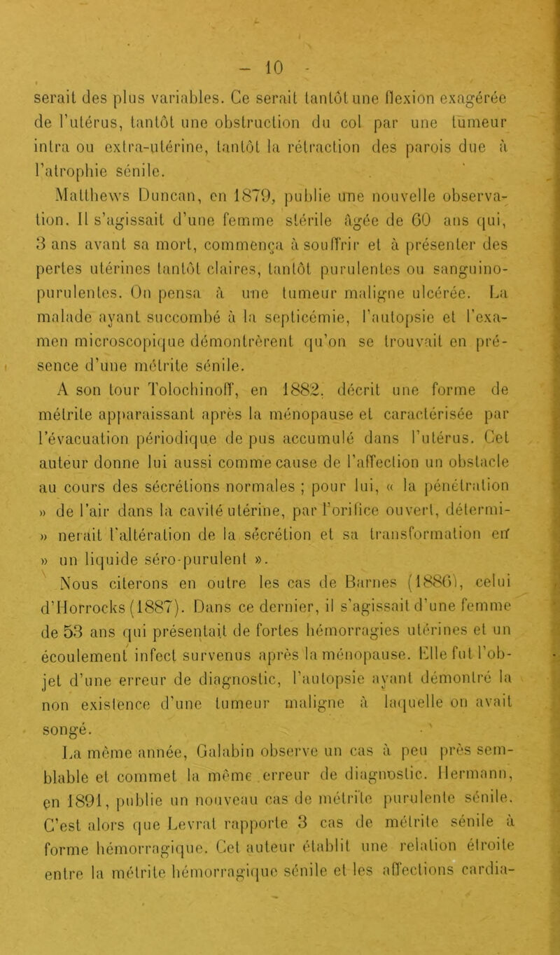 serait des plus variables. Ce serait tantôt une flexion exagérée de l’utérus, tantôt une obstruction du col par une tumeur intra ou extra-utérine, tantôt la rétraction des parois due à l’atropbie sénile. Mattbews Duncan, en 1879, publie une nouvelle observa- tion. Il s’agissait d’une femme stérile âgée de 60 ans cpii, 3 ans avant sa mort, commença à souffrir et à présenter des pertes utérines tantôt claires, tantôt purulentes ou sanguino- purulentes. On pensa à une tumeur maligne ulcérée. La malade ayant succombé à la septicémie, l’autopsie et l'exa- men microscopique démontrèrent qu’on se trouvait en pré- sence d’une métrite sénile. A son tour Tolochinoff, en 1882. décrit une forme de métrite apparaissant après la ménopause et caractérisée par levacuation périodique de pus accumulé dans l’utérus. Cet auteur donne lui aussi comme cause de l’affection un obstacle au cours des sécrétions normales ; pour lui, « la pénétration » de l’air dans la cavité utérine, par L’orifice ouvert, détermi- » lierait l'altération de la sécrétion et sa transformation cnf » un liquide séro-purulent ». Nous citerons en outre les cas de Barnes (1886), celui d’Horroeks (1887). Dans ce dernier, il s’agissait d’une femme de 53 ans qui présentait de fortes hémorragies utérines et un écoulement infect survenus après la ménopause. Lllefut l’ob- jet d’une erreur de diagnostic, l’autopsie ayant démontré la non existence d’une tumeur maligne à laquelle on avait songé. La même année, Galabin observe un cas à peu près sem- blable et commet la même erreur de diagnostic. Hermann, en 1891, publie un nouveau cas de métrite purulente sénile. C’est alors que Levrat rapporte 3 cas de métrite sénile à forme hémorragique. Cet auteur établit une relation étroite entre la métrite hémorragique sénile et les affections cardia-