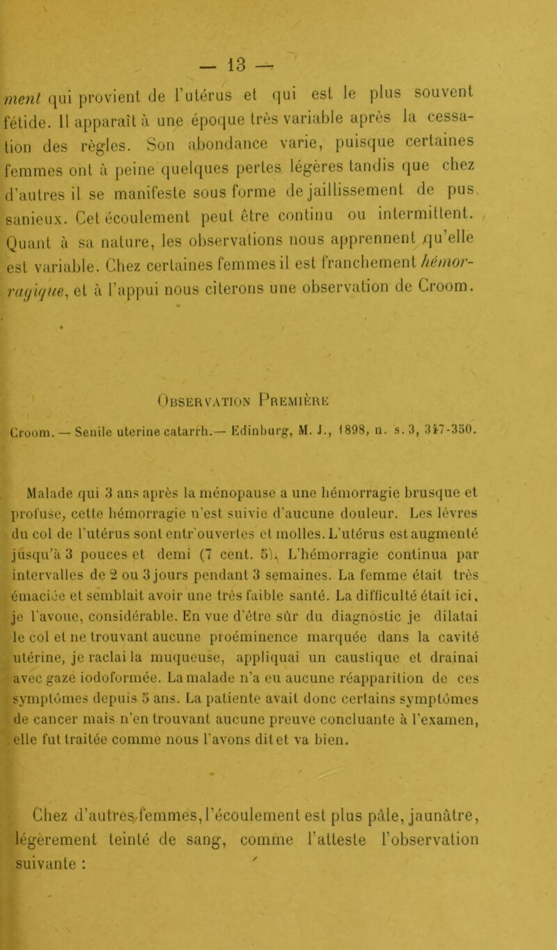 ment qui provient de l'utérus et qui est le plus souvent fétide. 11 apparaît à une époque très variable après la cessa- tion des règles. Son abondance varie, puisque certaines femmes ont à peine quelques perles légères tandis que chez d’autres il se manifeste sous forme de jaillissement de pus. sanieux. Cet écoulement peut être continu ou intermittent. Quant à sa nature, les observations nous apprennent qu’elle est variable. Chez certaines femmes il est franchement hémor- ragique, et à l’appui nous citerons une observation de Croom. Observation l j r emière Croom. — Senile uterine catarrh.— Edinburg, M. J., 1898, n. s. 3, 3i7-330. Malade qui 3 ans après la ménopause a une hémorragie brusque et profuse, cette hémorragie n'est suivie d’aucune douleur. Les lèvres du col de l’utérus sont entrouvertes et molles. L’utérus est augmenté jusqu’à 3 pouces et demi (7 cent. L’hémorragie continua par intervalles de 2 ou 3 jours pendant 3 semaines. La femme était très émaciée et semblait avoir une très faible santé. La difficulté était ici, je l'avoue, considérable. En vue d’être sûr du diagnostic je dilatai le col et ne trouvant aucune proéminence marquée dans la cavité utérine, je raclai la muqueuse, appliquai un caustique et drainai avec gaze iodoformée. La malade n’a eu aucune réapparition de ces symptômes depuis 3 ans. La patiente avait donc certains symptômes de cancer mais n’en trouvant aucune preuve concluante à l’examen, elle fut traitée comme nous l’avons dit et va bien. Chez d’autresdemmes, l’écoulement est plus pâle, jaunâtre, légèrement teinté de sang, comme l’atteste l’observation suivante :