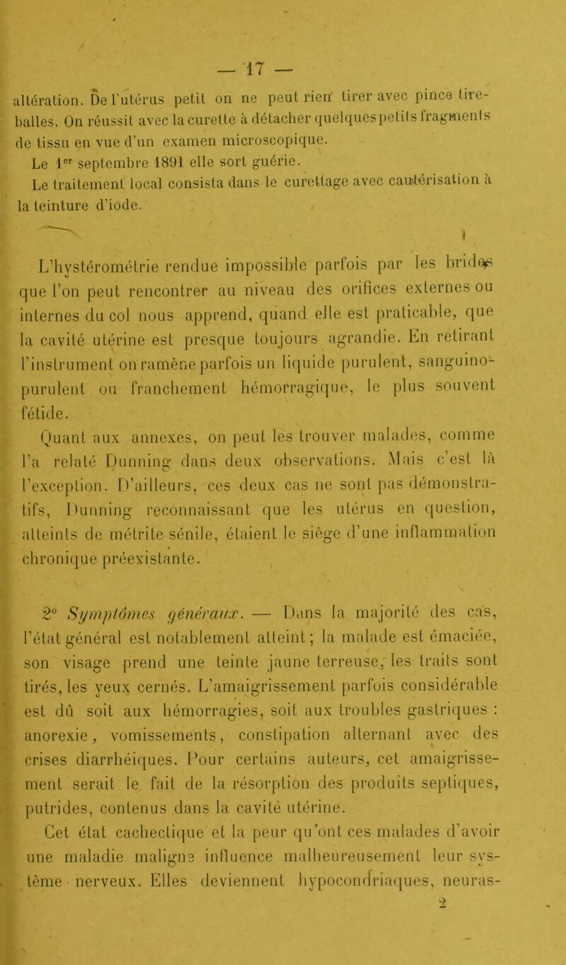 altération. De l’utérus petit on ne peut rien tirer avec pince tire- balles. On réussit avec la curette à détacher quélquespetits fragments de tissu en vue d’un examen microscopique. Le 1er septembre 1891 elle sort guérie. Le traitement local consista dans le curettage avec cautérisation a la teinture d’iode. L’hystérométrie rendue impossible parfois par les bridai que l’on peut rencontrer au niveau des orifices externes ou internes du col nous apprend, quand elle est praticable, que la cavité utérine est presque toujours agrandie. En retirant l’instrument on ramène parfois un liquide purulent, sanguino- purulent ou franchement hémorragique, le plus souvent fétide. Quant aux annexes, on peut les trouver malades, comme l’a relaté Dunning dans deux observations. Mais c’est la l’exception. D’ailleurs, ces deux cas ne sont pas démonstra- tifs, Dunning reconnaissant que les utérus en question, atteints de métrite sénile, étaient le siège d’une inflammation chronique préexistante. 2° Symptômes généraux. — Dans la majorité des cas, l’état général est notablement atteint; la malade est émaciée, son visage prend une teinte jaune terreuse, les traits sont tirés, les yeux cernés. L’amaigrissement parfois considérable est dû soit aux hémorragies, soit aux troubles gastriques : anorexie, vomissements, constipation alternant avec des crises diarrhéiques. Pour certains auteurs, cet amaigrisse- ment serait le fait de la résorption des produits septiques, putrides, contenus dans la cavité utérine. Cet état cachectique et la peur qu’ont ces malades d’avoir une maladie maligne influence malheureusement leur sys- tème nerveux. Elles deviennent hypocondriaques, neuras-