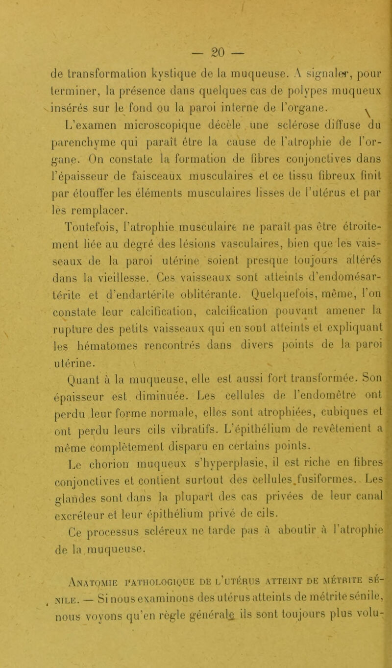 de transformation kystique de la muqueuse. A signaler, pour terminer, la présence dans quelques cas de polypes muqueux insérés sur le fond ou la paroi interne de l’organe. ^ L’examen microscopique décèle une sclérose diffuse du parenchyme qui paraît être la cause de l’atrophie de l’or- gane. On constate la formation de libres conjonctives dans l’épaisseur de faisceaux musculaires et ce tissu fibreux finit par étouffer les éléments musculaires lisses de l'utérus et par les remplacer. Toutefois, l’atrophie musculaire ne paraît pas être étroite- ment liée au degré des lésions vasculaires, bien que les vais- seaux de la paroi utérine soient presque toujours altérés j dans la vieillesse. Ces vaisseaux sont atteints d’endomésar- térite et d’endartérile oblitérante. Quelquefois, même, l’on constate leur calcification, calcification pouvant amener la rupture des petits vaisseaux qui en sont atteints et expliquant les hématomes rencontrés dans divers points de la paroi • utérine. \ Quant à la muqueuse, elle est aussi fort transformée. Son épaisseur est diminuée. Les cellules de l’endomètre ont perdu leur forme normale, elles sont atrophiées, cubiques et ont perdu leurs cils vibratifs. L’épithélium de revêtement a même complètement disparu en certains points. Le chorion muqueux s’hyperplasie, il est riche en fibres conjonctives et contient surtout des cellules.fusiformes. Lest glandes sont dans la plupart des cas privées de leur canal excréteur et leur épithélium privé de cils. Ce processus scléreux ne tarde pas à aboutir à l’atrophie’ de la.muqueuse. Anatomie pathologique de l’utérus atteint de métrite sé- nile. — Si nous examinons des utérus atteints de métrite sénile,! nous voyons qu’en règle général^ ils sont toujours plus volu-