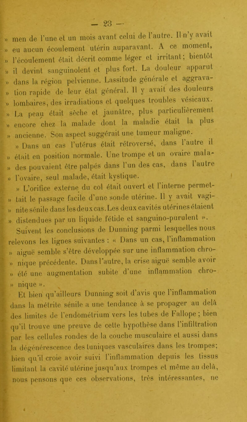 i ,0 ' - m * - - 23 — » men de l’une et un mois avant celui de l’autre. Il n’y avait » eu aucun écoulement utérin auparavant. A ce moment, » l’écoulement était décrit comme léger et irritant; bientôt ' » il devint sanguinolent et plus fort. La douleur apparut I ), dans la région pelvienne. Lassitude générale et aggrava- » lombaires, des irradiations et quelques troubles vésicaux. » La peau était sèche et jaunâtre, plus particulièrement » encore chez la malade dont la maladie était la plus » ancienne. Son aspect suggérait une tumeur maligne. » Dans un cas l’utérus était rétroversé, dans 1 autre il » était en position normale. Une trompe et un ovaire mal a- » des pouvaient être palpés dans l’un des cas, dans 1 autre » l’ovaire, seul malade, était kystique. » L’orifice externe du col était ouvert et l’interne permet- » tait le passage facile d’une sonde utérine. Il y avait vagi- ' » nite sénile dans lesdeuxcas. Les deux cavités utérines étaient ,> distendues par un liquide fétide et sanguino-purulenl ». Suivent les conclusions de Dunning parmi lesquelles nous relevons les lignes suivantes : « Dans un cas, l’inflammation » aiguë semble s’être développée sur une inflammation chro- » nique précédente. Dans l’autre, la crise aiguë semble avoir » été une augmentation subite d’une inflammation chro- » nique ». Et bien qu’aillcurs Dunning soit d’avis que l’inflammation dans la métrite sénile a une tendance à se propager au delà des limites de l’endométrium vers les tubes de Fallope ; bien qu’il trouve une preuve de cette hypothèse dans 1 infiltration par les cellules rondes de la couche musculaire et aussi dans la dégénérescence des tuniques vasculaires dans les trompes; bien qu’il croie avoir suivi l’inflammation depuis les tissus limitant la cavité utérine jusqu’aux trompes et même au delà, nous pensons que ces observations, très intéressantes, ne