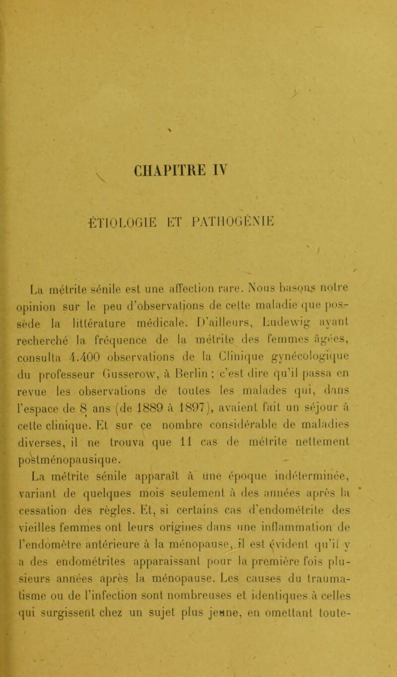 \ •ÉTIOLOGIE ET PATUOGÉNIE La métrite sénile est une affection rare. Nous basons notre opinion sur le peu d'observations de celte maladie que pos- sède la littérature médicale. D’ailleurs, Ludewig ayant recherché la fréquence de la métrite des femmes agrès, consulta 4.400 observations de la Clinique gynécologique du professeur Gusserow, à Berlin ; c’est dire qu’il passa en revue les observations de toutes les malades qui, dans l’espace de 8 ans (de 1889 à 1897), avaient fait un séjour à celte clinique. Et sur ce nombre considérable de maladies diverses, il ne trouva que 11 cas de métrite nettement p os t mén opau si q u e. La métrite sénile apparaît à une époque indéterminée, variant de quelques mois seulement à des années après la cessation des règles. Et, si certains cas d’endométrite des vieilles femmes ont leurs origines dans une inflammation de l’endomètre antérieure à la ménopause, il est évident qu’il y a des endométrites apparaissant pour la première fois plu- sieurs années après la ménopause. Les causes du trauma- tisme ou de l’infection sont nombreuses et identiques à celles qui surgissent chez un sujet plus jeune, en omettant toute-