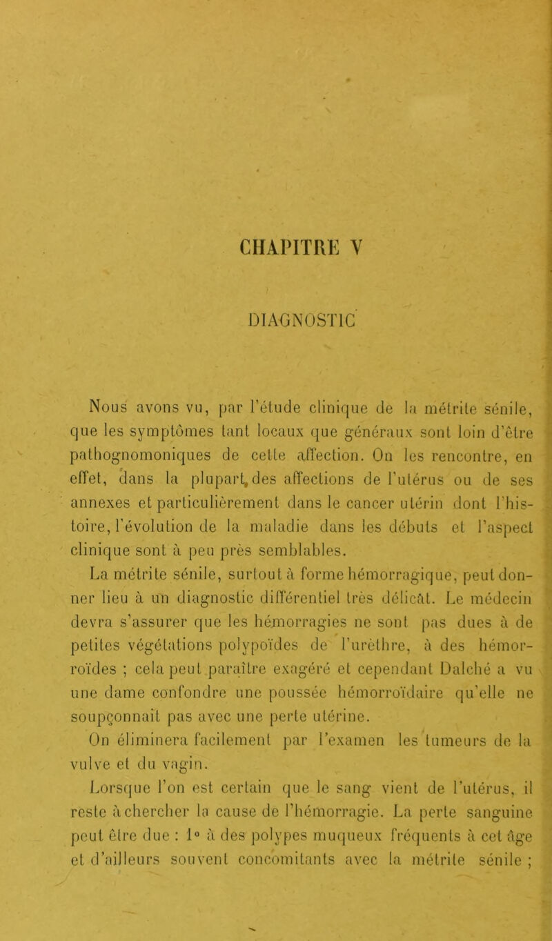 CHAPITRE V ] DIAGNOSTIC Nous avons vu, par l’étude clinique de la métrite sénile, que les symptômes tant locaux que généraux sont loin d’être pathognomoniques de cette affection. On les rencontre, en effet, dans la plupart,des affections de l'utérus ou de ses annexes et particulièrement dans le cancer utérin dont l'his- toire, l'évolution de la maladie dans les débuts et l’aspect clinique sont à peu près semblables. La métrite sénile, surtout à forme hémorragique, peut don- ner lieu à un diagnostic différentiel très délicat. Le médecin devra s'assurer que les hémorragies ne sont pas dues à de » petites végétations polypoïdes de l’urèthre, à des hémor- roïdes ; cela peut paraître exagéré et cependant Dalché a vu une dame confondre une poussée hémorroïdaire qu’elle ne soupçonnait pas avec une perte utérine. On éliminera facilement par l'examen les tumeurs de la vulve et du vagin. Lorsque l’on est certain que le sang vient de l’utérus, il reste à chercher la cause de l’hémorragie. La perle sanguine peut être due : 1° à des polypes muqueux fréquents à cet âge et d’ailleurs souvent concomitants avec la métrite sénile ;