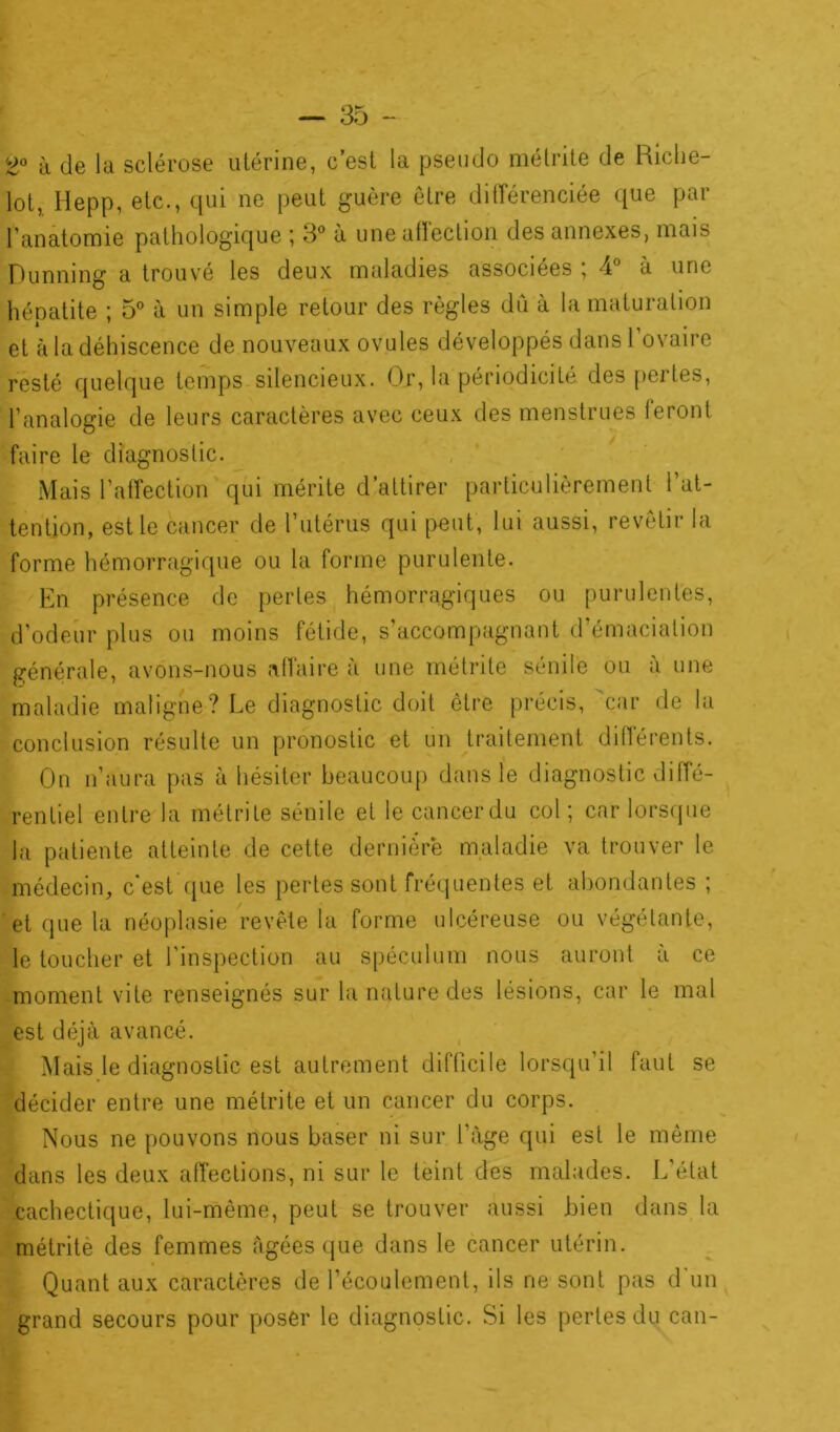 2° à de la sclérose utérine, c’est la pseudo métrite de Riche- lot, Hepp, etc., qui ne peut guère être différenciée que par l'anatomie pathologique ; 3° à une affection des annexes, mais Dunning a trouvé les deux maladies associées ; 4° à une héoatite ; 5° à un simple retour des règles dû à la maturation et à la déhiscence de nouveaux ovules développés dans l’ovaire resté quelque temps silencieux. Or, la périodicité des pertes, l’analogie de leurs caractères avec ceux des menstrues feront faire le diagnostic. Mais l’affection qui mérite d’attirer particulièrement l’at- tention, est le cancer de l’utérus qui peut, lui aussi, revêtir la forme hémorragique ou la forme purulente. En présence de perles hémorragiques ou purulentes, d’odeur plus ou moins fétide, s’accompagnant d’émaciation générale, avons-nous affaire à une métrite sénile ou a une maladie maligne? Le diagnostic doit être précis, car de la conclusion résulte un pronostic et un traitement différents. On n’aura pas à hésiter beaucoup dans le diagnostic diffé- rentiel entre la métrite sénile et le cancerdu col; car lorsque la patiente atteinte de cette dernière maladie va trouver le médecin, c'est que les pertes sont fréquentes et abondantes ; et que la néoplasie revête la forme ulcéreuse ou végétante, le toucher et l’inspection au spéculum nous auront à ce moment vite renseignés sur la nature des lésions, car le mal est déjà avancé. Mais le diagnostic est autrement difficile lorsqu’il faut se décider entre une métrite et un cancer du corps. Nous ne pouvons nous baser ni sur l’àge qui est le même dans les deux affections, ni sur le teint des malades. L’état cachectique, lui-même, peut se trouver aussi Lien dans la métrite des femmes Agées que dans le cancer utérin. Quant aux caractères de l’écoulement, ils ne sont pas d un grand secours pour poser le diagnostic. Si les pertes du can-