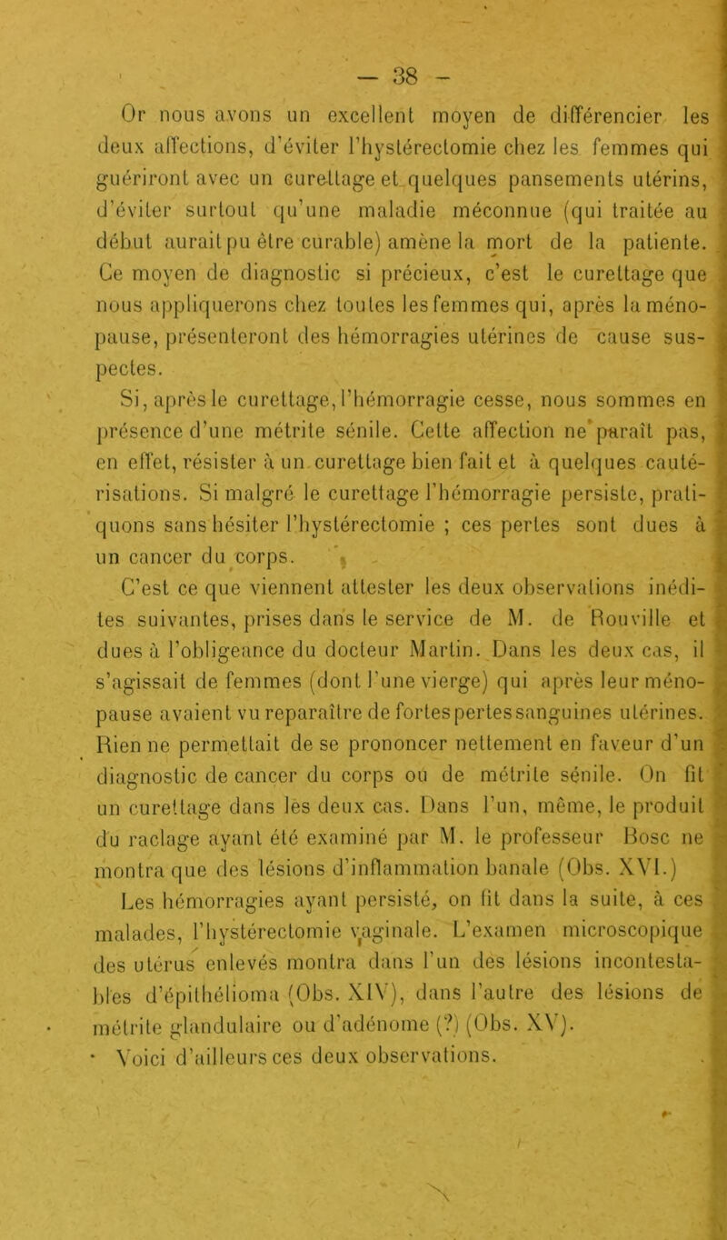 Or nous avons un excellent moyen de différencier les deux affections, d’éviter l’hystérectomie chez les femmes qui guériront avec un curettage et quelques pansements utérins, d’éviter surtout qu’une maladie méconnue (qui traitée au début aurait pu être curable) amène la mort de la patiente. Ce moyen de diagnostic si précieux, c’est le curettage que nous appliquerons chez toutes les femmes qui, après la méno- pause, présenteront des hémorragies utérines de cause sus- pectes. Si, après le curettage, l’hémorragie cesse, nous sommes en présence d’une métrite sénile. Cette affection ne* paraît pas, en effet, résister à un curettage bien fait et à quelques cauté- risations. Si malgré le curettage l’hémorragie persiste, prati- quons sans hésiter l’hyslérectomie ; ces pertes sont dues à un cancer du corps. C’est ce que viennent attester les deux observations inédi- tes suivantes, prises dans le service de M. de Rouville et dues à l’obligeance du docteur Martin. Dans les deux cas, il s’agissait de femmes (dont Tune vierge) qui après leur méno- pause avaient vu reparaître de fortes pertes sanguines utérines. Rien ne permettait de se prononcer nettement en faveur d’un diagnostic de cancer du corps ou de métrite sénile. On fit un curettage dans les deux cas. Dans l’un, même, le produit du raclage ayant été examiné par M. le professeur Rose ne montra que des lésions d’inflammation banale (Obs. XVI.) Les hémorragies ayant persisté, on fit dans la suite, à ces malades, l’hystérectomie vaginale. L’examen microscopique des utérus enlevés montra dans l'un des lésions incontesta- bles d’épithélioma (Obs. XIV), dans l’autre des lésions de métrite glandulaire ou d’adénome (?) (Obs. XV). * Voici d’ailleurs ces deux observations. I■