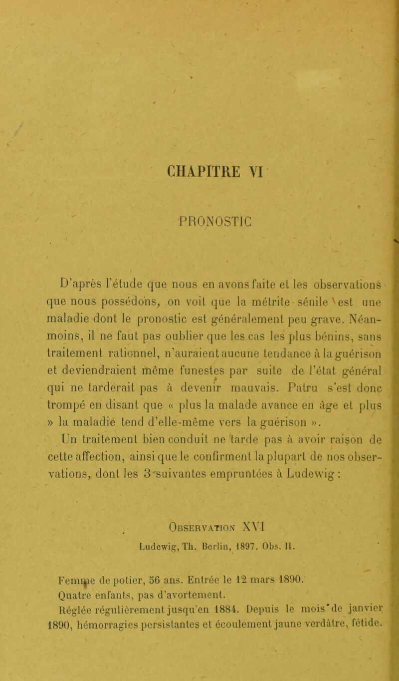 PRONOSTIC % ' D’après l’étude cjue nous en avons faite et les observations que nous possédons, on voit que la métrite sénile'est une maladie dont le pronostic est généralement peu grave. Néan- moins, il ne faut pas oublier que les cas les plus bénins, sans traitement rationnel, n’auraient aucune tendance à la guérison et deviendraient môme funestes par suite de l’état général qui ne tarderait pas à devenir mauvais. Palru s’est donc trompé en disant que « plus la malade avance en âge et plus » la maladié tend d’elle-même vers la guérison ». Un traitement bien conduit ne tarde pas à avoir raison de cette affection, ainsi que le confirment la plupart de nos obser- vations, dont les 3•'suivantes empruntées à Ludewig : Observation XVI Ludewig, Th. Berlin, 1897. Obs. II. Femme de potier, 56 ans. Entrée le 12 mars 1890. Quatre enfants, pas d'avortement. Réglée régulièrement jusqu'en 1884. Depuis le mois’de janvier 1890, hémorragies persistantes et écoulement jaune verdâtre, fétide.