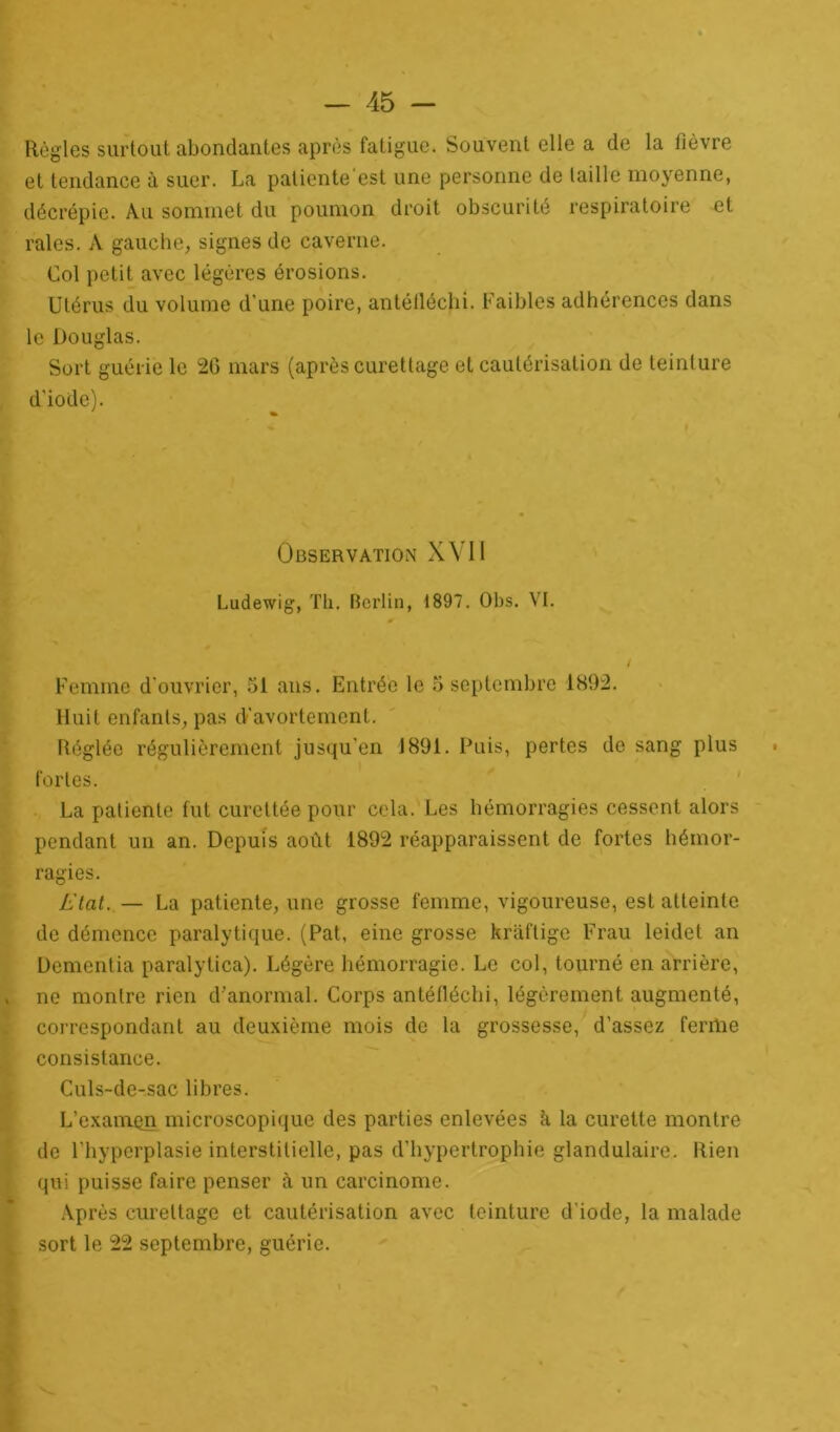 Règles surtout abondantes après fatigue. Souvent elle a de la fièvre et tendance à suer. La patiente est une personne de taille moyenne, décrépie. Au sommet du poumon droit obscurité respiratoire et raies. A gauche, signes de caverne. Col petit avec légères érosions. Utérus du volume d’une poire, antéfléchi. Faibles adhérences dans le Douglas. Sort guérie le 2G mars (après curettage et cautérisation de teinture d'iode). Observation XVII Ludewig, Th. Berlin, 1897. Obs. VI. Femme d’ouvrier, 51 ans. Entrée le 5 septembre 1892. Huit enfants, pas d’avortement. Réglée régulièrement jusqu’en 1891. Puis, pertes de sang plus fortes. La patiente fut curettée pour cela. Les hémorragies cessent alors pendant un an. Depuis août 1892 réapparaissent de fortes hémor- ragies. Etat. — La patiente, une grosse femme, vigoureuse, est atteinte de démence paralytique. (Pat, eine grosse krâftige Frau leidet an Dementia paralytica). Légère hémorragie. Le col, tourné en arrière, ne montre rien d’anormal. Corps antéfléchi, légèrement augmenté, correspondant au deuxième mois de la grossesse, d’assez ferme consistance. Culs-de-sac libres. L’exanaon microscopique des parties enlevées h la curette montre de l’hyperplasie interstitielle, pas d’hypertrophie glandulaire. Rien qui puisse faire penser à un carcinome. Après curettage et cautérisation avec teinture d'iode, la malade sort le 22 septembre, guérie.