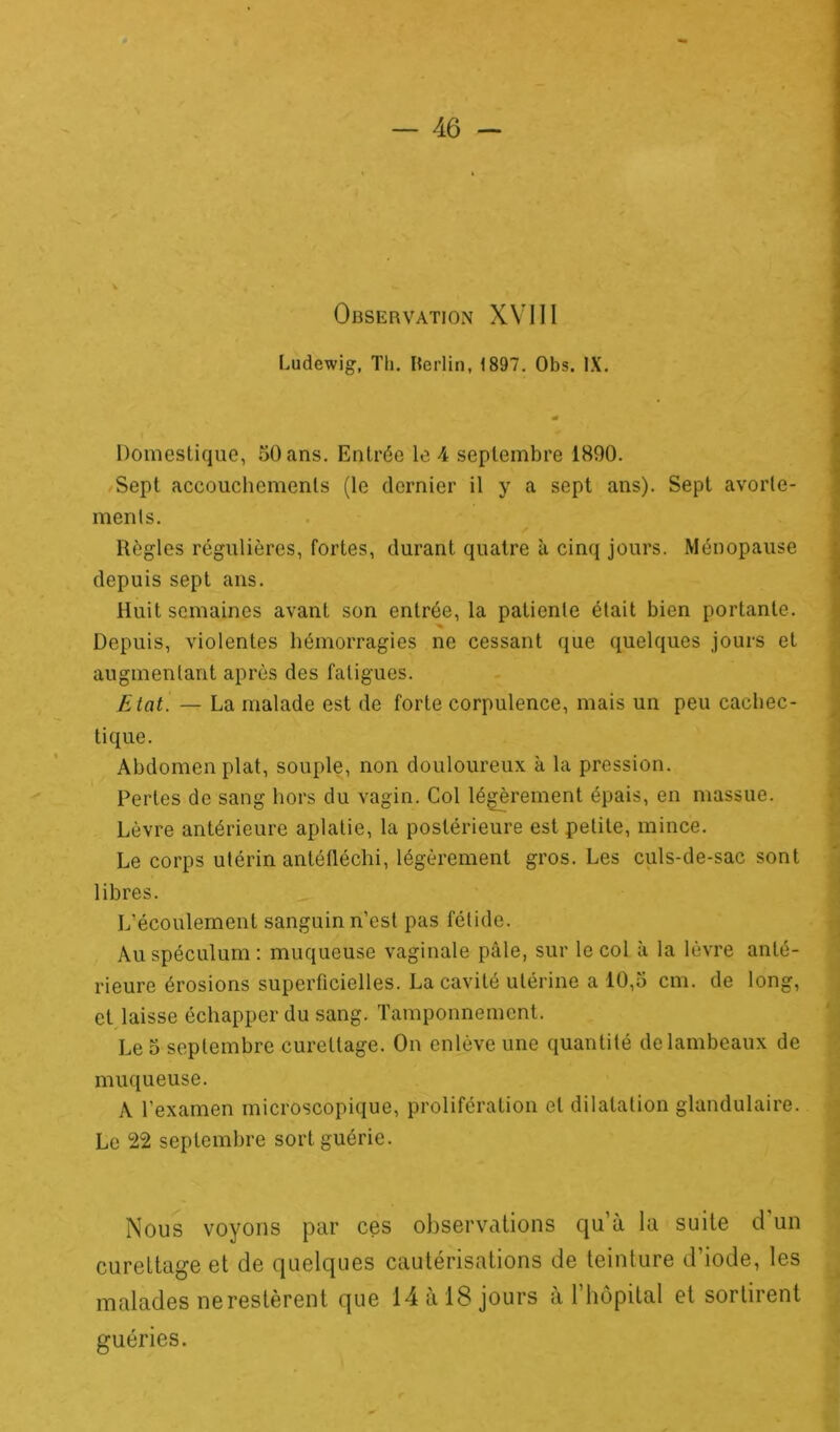 Observation XVIII ] Ludewig, Th. Berlin, 1897. Obs. IX. a* Domestique, 50 ans. Entrée le 4 septembre 1890. Sept accouchements (le dernier il y a sept ans). Sept avorte- ments. Règles régulières, fortes, durant quatre à cinq jours. Ménopause depuis sept ans. Huit semaines avant son entrée, la patiente était bien portante. ■% Depuis, violentes hémorragies ne cessant que quelques jours et augmentant après des fatigues. Etat. — La malade est de forte corpulence, mais un peu cachec- tique. Abdomen plat, souple, non douloureux à la pression. Pertes de sang hors du vagin. Col légèrement épais, en massue. Lèvre antérieure aplatie, la postérieure est petite, mince. Le corps utérin antéfléchi, légèrement gros. Les culs-de-sac sont libres. L’écoulement sanguin n’est pas fétide. Au spéculum : muqueuse vaginale pâle, sur le col à la lèvre anté- rieure érosions superficielles. La cavité utérine a 10,5 cm. de long, et laisse échapper du sang. Tamponnement. Le 5 septembre curettage. On enlève une quantité de lambeaux de muqueuse. A l’examen microscopique, prolifération et dilatation glandulaire. Le 22 septembre sort guérie. Nous voyons par ces observations qu’à la suite d'un curettage et de quelques cautérisations de teinture d’iode, les malades ne restèrent que 14 à 18 jours à 1 hôpital et sortirent guéries.