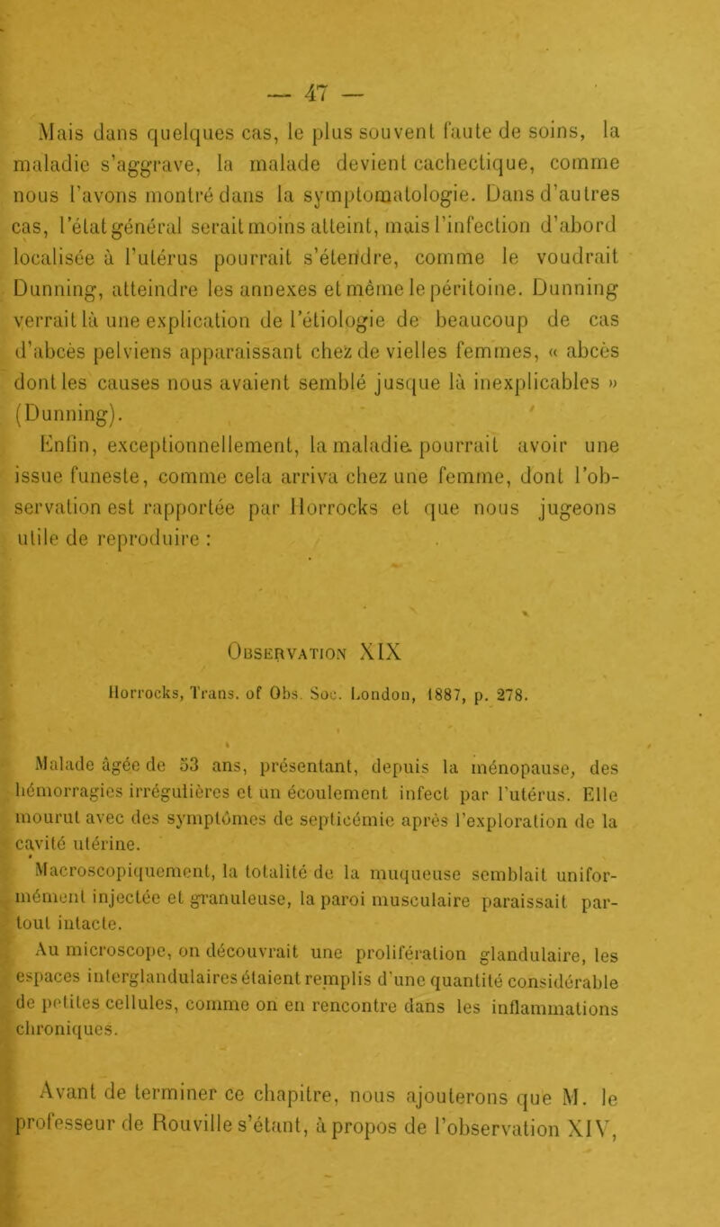 Mais dans quelques cas, le plus souvent faute de soins, la maladie s’aggrave, la malade devient cachectique, comme nous l’avons montré dans la symptomatologie. Dans d’autres cas, letatgénéral serait moins atteint, mais l'infection d’abord localisée à l’utérus pourrait s’étendre, comme le voudrait Dunning, atteindre les annexes et même le péritoine. Dunning verrait là une explication de l’étiologie de beaucoup de cas d’abcès pelviens apparaissant chez de vielles femmes, « abcès dont les causes nous avaient semblé jusque là inexplicables » (Dunning). Enfin, exceptionnellement, la maladie, pourrait avoir une issue funeste, comme cela arriva chez une femme, dont l’ob- servation est rapportée par Horrocks et que nous jugeons utile de reproduire : Observation XIX Horrocks, Trans. of Obs. Soc. London, 1887, p. 278. I Malade âgée de 53 ans, présentant, depuis la ménopause, des hémorragies irrégulières et un écoulement infect par l’utérus. Elle mourut avec des symptômes de septicémie après l'exploration de la cavité utérine. Macroscopiquement, la totalité de la muqueuse semblait unifor- mément injectée et granuleuse, la paroi musculaire paraissait par- tout intacte. Au microscope, on découvrait une prolifération glandulaire, les espaces interglandulaires étaient remplis d’une quantité considérable de petites cellules, comme on en rencontre dans les inflammations chroniques. Avant de terminer ce chapitre, nous ajouterons que M. le professeur de Rouville s’étant, àpropos de l’observation XIV,