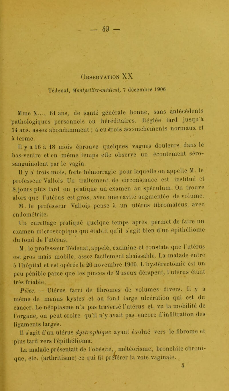 Observation XX Tédenat, ilontpellier-médic'il, 7 décembre 1906 Mme X..., 01 ans, de santé générale bonne, sans antécédents pathologiques personnels ou héréditaires. Réglée tard jusqu a 34 ans, assez abondamment ; a eu «trois accouchements normaux et à terme. Il y a 10 à 18 mois éprouve quelques vagues douleurs dans le bas-ventre et en même temps elle observe un écoulement séro- sanguinolent par le vagin. Il y a trois mois, forte hémorragie pour laquelle on appelle M. le professeur Vallois. Un traitement de circonstance est institué et 8 jours phrs tard on pratique un examen au spéculum. On trouve alors que l’utérus est gros, avec une cavité augmentée de volume. M. le professeur Vallois pense à un utérus libromateux, avec endométrite. Un curettage pratiqué quelque temps après permet de faire un examen microscopique qui établit qu'il s’agit bien d un épithéliome du tond de l'utérus. M. le professeur Tédenat,appelé, examine et constate que 1 utérus est gros mais mobile, assez facilement abaissable. La malade entre à l'hôpital et est opérée le 26 novembre 1906. L'hystérectomie est un peu pénible parce que les pinces de Museux dérapent, l’utérus étant très friable. Pièce. — Utérus farci de fibromes de volumes divers. Il y a même de menus kystes et au fond large ulcération qui est du cancer. Le néoplasme n’a pas traversé l'utérus et, vu la mobilité de l'organe, on peut croire qu’il n’y avait pas encore d infiltration des ligaments larges. 11 s’agit d'un utérus d y s trophique ayant évolué vers le fibrome et plus tard vers l’épithélioma. La malade présentait de l’obésité v météorisme, bronchite chroni- que, etc. (arthritisme) ce qui fit proférer la voie vaginale. 4