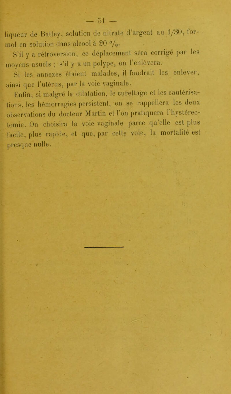 liqueur de Battey, solution de nitrate d’argent au 1/30, for- mol en solution dans alcool à 20 °/0. S’il y a rétroversion, ce déplacement sera corrigé par les moyens usuels ; s’il y a un polype, on l’enlèvera. Si les annexes étaient malades, il faudrait les enlever, ainsi que l’utérus, par la voie vaginale. Enfin, si malgré la dilatation, le curettage et les cautérisa- tions, les hémorragies persistent, on se rappellera les deux observations du docteur Martin et l’on pratiquera l’hystérec- tomie. On choisira la voie vaginale parce qu’elle est plus facile, plus rapide, et que, par celte voie, la mortalité est presque nulle.