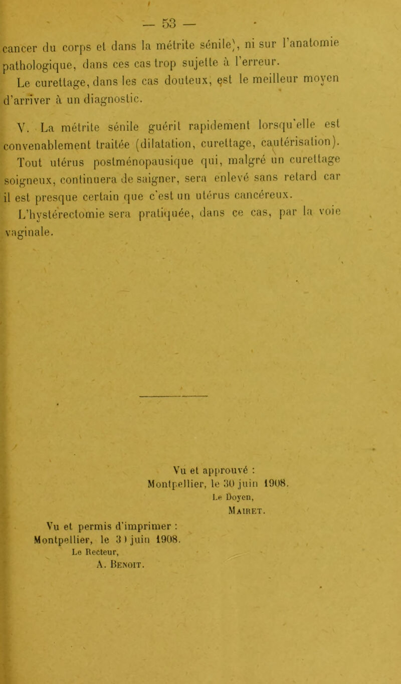 ! — 53 — cancer du corps et dans la métrite sénile), ni sur 1 anatomie pathologique, dans ces cas trop sujette à l’erreur. Le curettage, dans les cas douteux, est le meilleur moyen d’arriver à un diagnostic. V. La métrite sénile guérit rapidement lorsqu'elle est convenablement traitée (dilatation, curettage, cautérisation). Tout utérus postménopausique qui, malgré un curettage soigneux, continuera de saigner, sera enlevé sans retard car il est presque certain que c est un utérus cancéreux. L’hystérectomie sera pratiquée, dans ce cas, par la voie vaginale. Vu et approuvé : Montpellier, le 30 juin 1908. Le Doyen, Mairet. Vu et permis d’imprimer : Montpellier, le 3 ) juin 1908. Le Recteur, A. Benoit.