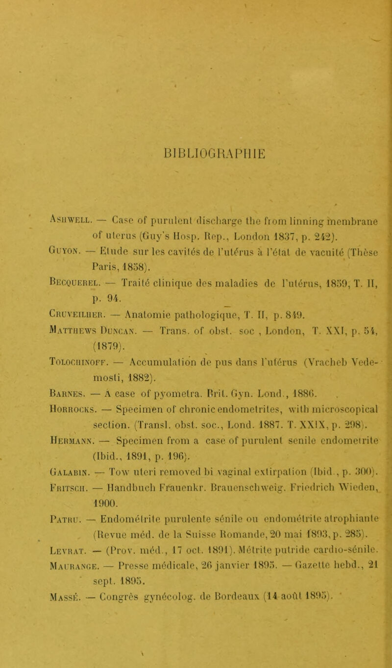 BIBLIOGRAPHIE Asifwell. — Case of purulenl discharge tlie from linning membrane of utérus (Guy’s Hosp. Rep., London 1837, p. 242). Guyon. — Elude sur les cavjtés de l’utérus à l’état de vacuité (Thèse Paris, 1838). Becquerel. — Traité clinique des maladies de l’utérus, 1839, T. II, p. 94. Cruveiluer. — Anatomie pathologique, T. Il, p. 849. Matthews Duncan. — Trans. of obst. soc , London, T. XXI, p. 34, (1879). Tolochinoff. — Accumulation de pus dans l'utérus (Vracheb Vede- mosli, 1882). Barnes. — À case of pyomelra. Brit. Gyn. Lond., 1880. Horrocks. — Speciinen of chronic endomctrites, wilh microscopical section. (Transi, obst. soc., Lond. 1887. T. XXIX, p. 298). \ Hermann. — Specimen from a case of purulent senile endométrite (Ibid., 1891, p. 196). Galabin. — Tow uteri removed bi vaginal extirpation (Ibid., p. 300). Fritscii. — llandbuch Frauenkr. Brauensclnveig. Friedrich Wieden, 1900. Patru. — Endométrite purulente sénile ou endométrite atrophiante (Revue méd. de la Suisse Romande,20 mai 1893,p. 285). Levrat. — (Prov. méd., 17 oct. 1891). Métrite putride cardio-sénile. Maurance. — Presse médicale, 20 janvier 1893. — Gazette hebd., 21 sept. 1893. Massé. — Congrès gynécolog. de Bordeaux (14 août 1893).