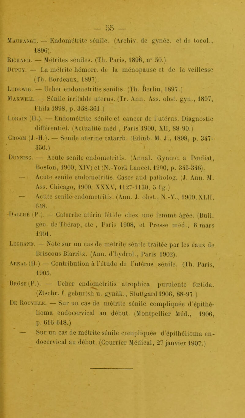 Mauiîange. — Endométrite sénile. (Archiv. de gynéc. et de tocol., 1896). Richaud. — Métrites séniles. (Th. Paris, 1896, n° 60.) Dupuy. — La mélrite liémorr. de la ménopause et de la veillessc (Th. Bordeaux, 1897). Ludewig — Ueber endoinetritis senilis. (Th. Berlin, 1897.) Maxwell. — Sénile irritable utérus. (Tr. Ann. Ass. obst. gyn., 1897, 1 hila 1898, p. 358-361.) Lohain (H.). — Endométrite sénile et cancer de l'utérus. Diagnostic différentiel. (Actualité méd , Paris 1900, XII, 88-90.) Groom (J.-IL). — Senile uterine catarrh. (Edinb. M. J., 1898, p. 347- 350.) ' ' Dunni.ng. — Acule senile endomelritis. (Annal. Gynœc. a Pœdiat, Boston, 1900, XIV) et (N.-York Lancet, 1900, p. 345-346). Acutc senile endomelritis. Cases and patholog. (J. Ann. M. Ass. Chicago, 1900, XXXV, 1127-1130, 5 lig.) Acnte senile endomelritis. (Ann. J. obst., N.-Y., 1900, XLII, 648. Dalcué (P.). — Catarrhe utérin fétide chez une femme âgée. (Bull, gén. de Thérap, etc , Paris 1908, et Presse méd., 6 mars 1901. Legrand. — Note sur un cas de mélrite sénile traitée par les eaux de Briscous Biarritz. (Ann. d’hydrol., Paris 1902). Arnal (IL) — Contribution à l’étude de Tulérus sénile. (Th. Paris, 1905. Brose(P.). — Ueber endometritis atrophica purulente fœtida. (Ztschr. f. geburlsh u. gynâk., Stuttgard 1906, 88-97.) De Rouville. — Sur un cas de mélrite sénile compliquée d’épithé- lioma endocervical au début. (Montpellier Méd., 1906, p. 616-618.) — Sur un cas de métrite sénile compliquée d’épithélioma en- docervical au début. (Courrier Médical, 27 janvier 1907.)