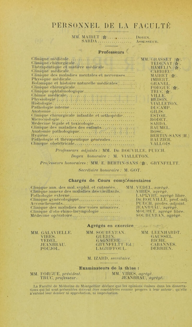 PEIÎSUXXKL DK KA KAKl’I/rK MM. M.MHKT (i^ Dovi-.n, S.\l{l>.\ Vs.Sl'.SSI'.l'l!. Professeurs r.liMi(|i](' ('.lini(im> cliinii'^iciili' ’I lK'TAiH'iiliqiK' cl m;ilicr«‘ mcdic.-tlc <diiiii|ii(‘ incdicalf' (diid(|iic d«'s iimiadit'.s mi'idalcs t>L iicrs'ciiscs l’liy.si<iiic mcdicaU^ lioiaiiiiiiic cl Idsloii'c iialiiiadlc medicales......... C.liniqiic clumcf>icalc (diiii(|ii(‘ (>plilai!nolu^i<|iic (diimie medi<-ale lMivsi()lnü:i(* Ilisl(do:>;i(> l*allmlu“;ic inUM’iic ■Aiialomic ('.liiuiini' cldnicü:icalc iid'aidiD' et nrllmpcdic Microhiidiif^ic .Médecine léifale cl loxicolo^it* r.liniipit' dt's maladit's (i(*s (“id'aids. Analoiide padudo^iqiii* ; llvuièiu' l’allndogie (d IliécaiH'idiipie générales C.liniiine oDslélricale MM. (;h.\sskt rr.i)i:.N.‘Vi’(*,. ll.V.MKI.I.N *. C.AHHlKli. MAI H Kl' iMm:i:r. (iÜANKL. l'oitra i; riucf* . \ ii.u-;. Ill-.DON. \ lALl.KTO.N. DICAMP. i;ius. KSTnii. HODKT. S.Ulh.M H.UMi:i.. BOSC. BKim.VS.VNS ,11.) BAL '/.ii:h. \ ,\L1.()1S. ProfenKenrf: adjoinlsi : MM. Dk BOLA'lM'.I-;, ITIICII. huyen honoraire : M. \ l.\LLI-n'().\. Profestneara honoraires : MM. B. BHB I'IX-S.WS . (IlH’NI’IM.T T. Secrétaire honoraire : M. GO T. Chargés de Cours complémentaires Gliidqne ann. des mal.sypldl. et cnlanées.. r.liniqne annexe des maladies des vieillanis. IXdlmlngie externe ('.liidtint' gynécul()gi(pie .\ceoiicliemeids C.liniipie des maladies des-voi(>s urinaila's. Gliinque trolo-rldno-lcU'yngologie Médecine upéraluire MM. \ !M)!M., aui’égé. \ IBBS. airrégé. L.UMi'i’BK. ayrégé lilire. Dk B()['\ 11,1.IM pi'(d'.-adj. BI IMMI. pi'nfes.-adjniid. .IK.VNBB.il'. ayrégé. M()LjBIMr. agrégé liltre. SDL BKVB.VN. agrégé. MM. GAI.A\ IKI,LK. 'V IB KS. \KDKK. .IKA.NBB.UJ. POlJ.IOK. Agrégés en exercice MM. SOIIBKVBAN. GIJKBIN. GAGMKBK. GBYiNFKI.TI' Kd.) LAGBIKKOI 1,. MM. LKK.NIIABDT. (KVISSKK. BIGIIK. GABANNHS. DKBBIK.N. M. I/.ABD, secrétaire. Examinateurs de la thèse : M.M. l’OBGlMM président. ! MM. VIBK.'^, agréijé. professeur. I .IK.VNBB.Vl', agrégé. Ka FaciiDé de Médocine do .Monlpollior déclare que les opinion.s émises dans les disserta- tions ipii lui sont. prése.nt('es doivent être cnnsidéréc's comme propres à leur autour; ipi'elle n’entend leur ilonner ni apiu-oljation, ni improbation.