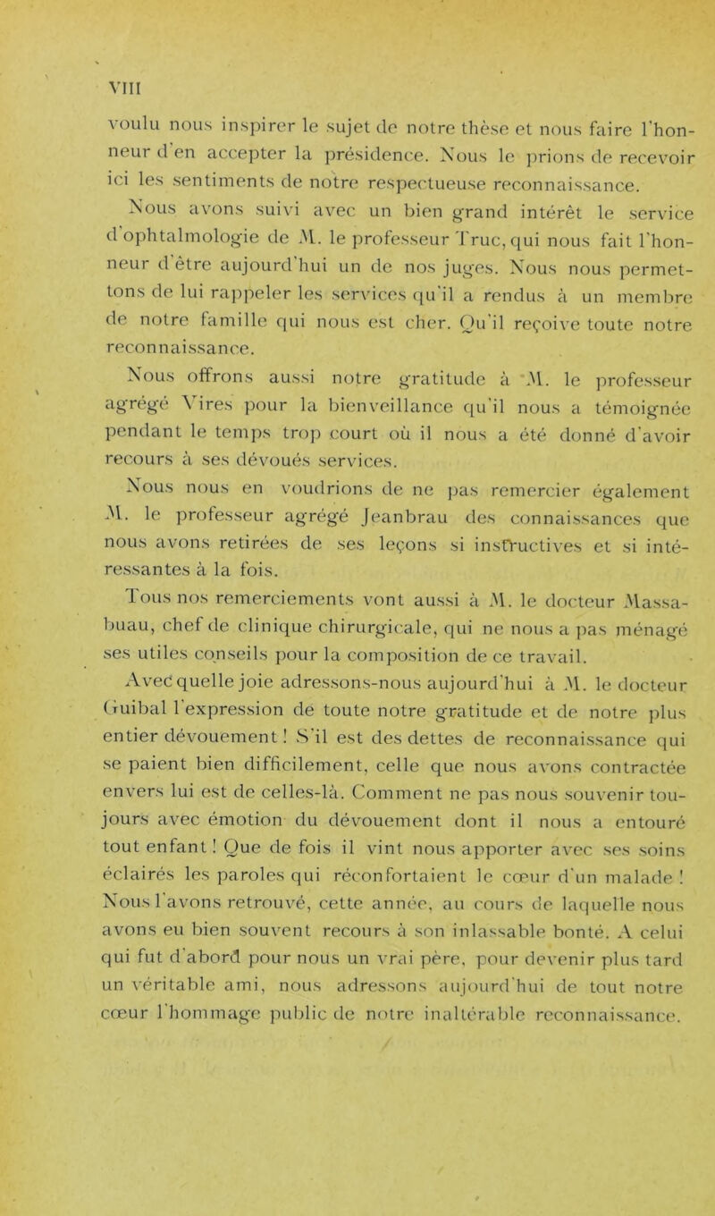 voulu nous inspirer le sujet de notre thèse et nous faire l’hon- neur d en accejDter la jirésidence. Nous le j)rions de recev’^oir ici les sentiments de notre respectueuse reconnaissance. Nous avons suivi avec un bien grand intérêt le service d ophtalmolog-ie de M. le professeur'l'ruc, qui nous fait l’hon- neur d être aujourd hui un de nos jug'es. Nous nous permet- tons de lui rappeler les services qu il a rendus à un memljnî de notre famille qui nous est cher. Qu'il reçoive toute notre reconnaissance. Nous offrons aussi notre gratitude à \M. le profes.seur agrégé Vires pour la bienveillance qu’il nous a témoignée pendant le temps trop court où il nous a été donné d'avoir recours à ses dévoués services. Nous nous en voudrions de ne pas remercier également 31. le professeur agrégé Jeanbrau des connaissances que nous avons retirées de ses leçons si insO'uctives et si inté- ressantes à la fois. Tous nos remerciements vont aussi à 31. le docteur 3lassa- buau, chef de clinique chirurgicale, qui ne nous a pas ménagé ses utiles conseils pour la composition de ce travail. Avec quelle joie adressons-nous aujourd'hui à 31. le docteur Guibal l’expression de toute notre gratitude et de notre plus entier dévouement ! .S il est des dettes de reconnaissance qui se paient bien difficilement, celle que nous avons contractée envers lui est de celles-là. Comment ne pas nous souvenir tou- jours avec émotion du dévouement dont il nous a entouré tout enfant! Que de fois il vint nous apporter avec ses soins éclairés les paroles qui réconfortaient le cœur d'un malade ! Nous l'avons retrouvé, cette année, au cours de laquelle nous avons eu bien souvent recours à son inlassable bonté. A celui qui fut d’abord pour nous un vrai père, pour devenir plus tard un véritable ami, nous adressons aujourd'hui de tout notre cœur 1 hommage public de notre inaltérable reconnaissance.