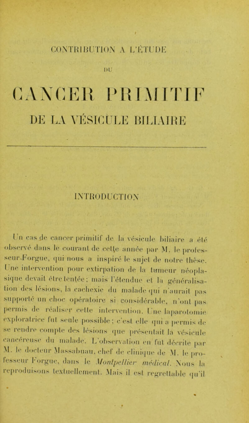 cuMHiiu TioN A i;i:ti;i)K l)L’ cAxcKiî i'i{L\irm DK I.A VKSICl l.lî IIIU.MIIK IXTHODUCTIOX l 11 CMS do cnncor |)rimilir de l;i vésieiile Idlinire a <Mé observé d:iiis le eoiu-inil de eeHc iimiée |);tr M. le jiroles- seiir.For^nie, qui nous ;i ius|)ii*é le sujel de uoIit llièse. l lie iiiliM-vi'iitioii pour exlirpiilioii de la tumeur néopla- sique devait être tentée; mais rétemlue et la ^iréiiéralisa- tioii d('s lésions, la eacliexie du malade qui n'aurait jias supporté uii (dioe opératoire si coiisidérabb*, u’oiit jias permis de réaliser celle iiilervnilioii. l'iie laparolomie exploratrice lui seule possilib*; c’esi idle ipii a permis de se rendre comiite d(\s lésions (|ue préseiilait la vésicule •‘.'incéreuse du maladi'. L’observai ion mi fui décrite par M. le docleur Massabiiau, cliid dt* cliiiiijiH' de M. b> pro- l'esseur lM)i;ir„e, dans le Monlpcllier médirai. Xous la reproduisons texliudlemeiil. Mais il esl rei^rettable qu’il