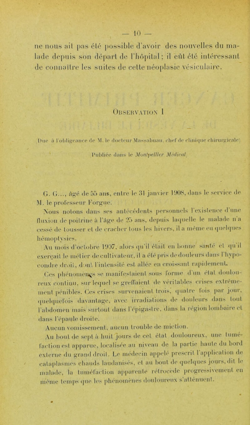 UC nous :iil [)<ms Inde (lopuis son de e()uiiMilre les été i)ossil)le d'avoii' des nonvell('S du lua- )aid (!(' riiojtilal; il eùl élé iuléressaul suites de eelle néoplasie vésiculaii'e. Obskhvation 1 1 lue il 1 Oliligcjtiici' lit' M. le dorlnir M;isr-;il)ii;iii. clicf de cliidinio <'liimr^ir;d(') l’iildiéo (Unis le Munl'jiclller .)huliciil (j. (î..., Ai^é (le ')5 ans, (Mille le 10 jaiivicM l'.IOS, dans h‘ s(M'vic(' de M. le [irol'essiMir I'oi’^ih*. Nous noloiis dans ses anlt'cédenls pei’soniK'ls 1 exisUniee d une llnxion de poilriiu' à l’Ag'e de ?.> ans, di'pnis laipielle le malade n a eess(‘ d(‘ loussiM et d(* (M’aeluM' Ions U's lii\iM's, il a nnnne (M1 (pndipii's liémo|)l vsies. Au mois d’oehdii'c lUd7. alors ipi il elail (Mi lionne san1(“ (d <pi il ex(M eail le mél ier de cnilivalcMir, il a ('■lt‘ pris di* donliMirs dans 1 liypo- eondiM' droit, donl I inUMisili* (\sl alh'e (M1 croissanl rapidiMiuMiL r.es pluMioiiUMM^'s s(' manireslaicMil sons lorim* d nii <dal doiilon- renx eonliuii, sur l(‘<pi(d s(* grelTaienl d(' \érilaldes n is(‘s exlnniie- iiKMil piMiililes. ('.es erisi's surv(Miai(Mit trois, cpialre lois par joui, ([iielipiel'ois davanlagc*, avec irradiai ions de douleurs dans loni l'alidoimMi mais surloiit dans l épigasire, dans la région lomliaire el dans ^('•pallle droiU'. Anenn vomissenuMil, ancnii Iroulde de miellon. An lioul (le s(‘pl à Imil jours de cet tdal donlourenx, une liimé- laelionesl apparue, loealisi'e an niveau de la partie haiile du bord exUM’ue du grand droit. Le nu'deein a[ip(d(' piaîscril I a|ipliealion d(‘ ealaplasim^s elninds laudanist's, el an boni de ipiebpu's jours, dit le malade, la Inim'd'aelion appareille ndrueiMlc progressivement en im'Miie bMiips cpu' les pbénoim'Mies doulouriMix salbMinenl.