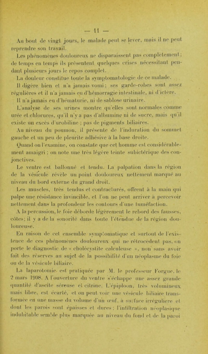 Au boni (lo viiigl jours, lu lUiiliide p('ul su l^evur, mois il no pout. ropreiuliv sou travail. Les pliéiiomènos (loulounuix m‘ (Jisparaisstml pas cumplélemoul ; (le temps eu temps ils [)résenteul cpiebpies ciis<‘s nécessitant pen- dant |)lusieurs jours U\ repos compUd. La douleur eoustitu(‘ toute la symptomatoloyio do ce malade. 11 dig('re bien (d n'a jamais voiui ; ses ^ard(‘-robes sont a.s.se/ régulières et il u'a jamais eu (riiémorraj^io iuU'stiuale, ni d'ie.loro. 11 n’a Jamais eu d’iiématurie, ni desabloS(‘ urinaire. L'analyse de ses urines montre (pi'elles sont normales comme urée et chlorures, ([u'il n’y a pas d'albumine in de sucre, mais (pi il existe un excès d'urobiline ; pas (h; pigments biliaires. .\u niveau du poumou, il présente de riuduralion du somiind franche et uu peu de |)leuril(* adhésivc à la base droit(‘. Ouaud ou l’(*xamiue, ou constate (pie cet homme est considérable- ment amaii^ri ; on note um* très légère tidute subictéimpie des eou- jonctives. Le ventre est ballonné <d tendu. La |»al|)alion dans la région (le la vésicule révèle uu point doulouiaMix netleuHMil mar(pié au niveau du bord externe du ^raud droit. Les muscles, très tendus et eoidraclui’és, ollVeiil à la main (pu [)alpt‘ unt^ résistance invincible, et l’on ne peut arriv<'r à p(‘rc(*voir nettement dans la prolondeur les contours d’uiu' luméraction. A la pt'rcu.ssion, h“ l'oie déborde léfcereimml le rebord (h‘s Causses, c(')tes; il y a de la sonorité dans toute l’étendue de la réyioii dou- loureus(*. Lu raison de ceJ ensemble symp'.omal i(pie et surtout (h* l’exis- b'uce (hï c(‘S phénomènes douloureux (pii ne réirocèdemt pas. ou poi‘t(‘ h' diagnostic de « choléeyslit(* calculeuse ». non sans avoir lait des réserv('s au sujet de la possibilité d'uii néoplasiiu' du Ctiie ou de la vésicule biliaiia'. La laparoloiuiiv (*st pi‘ali(piée |>ar .M. h* |»rol(‘ss(*iir Loi’ij>iie, h* mars A louvt'rluia' du vamlie s’échappe um* ass(V. t^randt' (piantili* d ascil(‘ séreuse cl cilriiie. épiploon. 1res \(tlumineux. mais libre, est (■carté, (d on peut voir nue vésicule biliair<‘ Iraus- formé(' (Ml une masse du volume d'un (euC, à su; face iri’é^uliere et dont h*s parois sont ep.aisses (*l dur(*s; I iulilll'aiion ueoplasi(pi(' indubitable s(Mii!)h‘ |)lus maiapu'M* au niveau du Coud et de la paroi