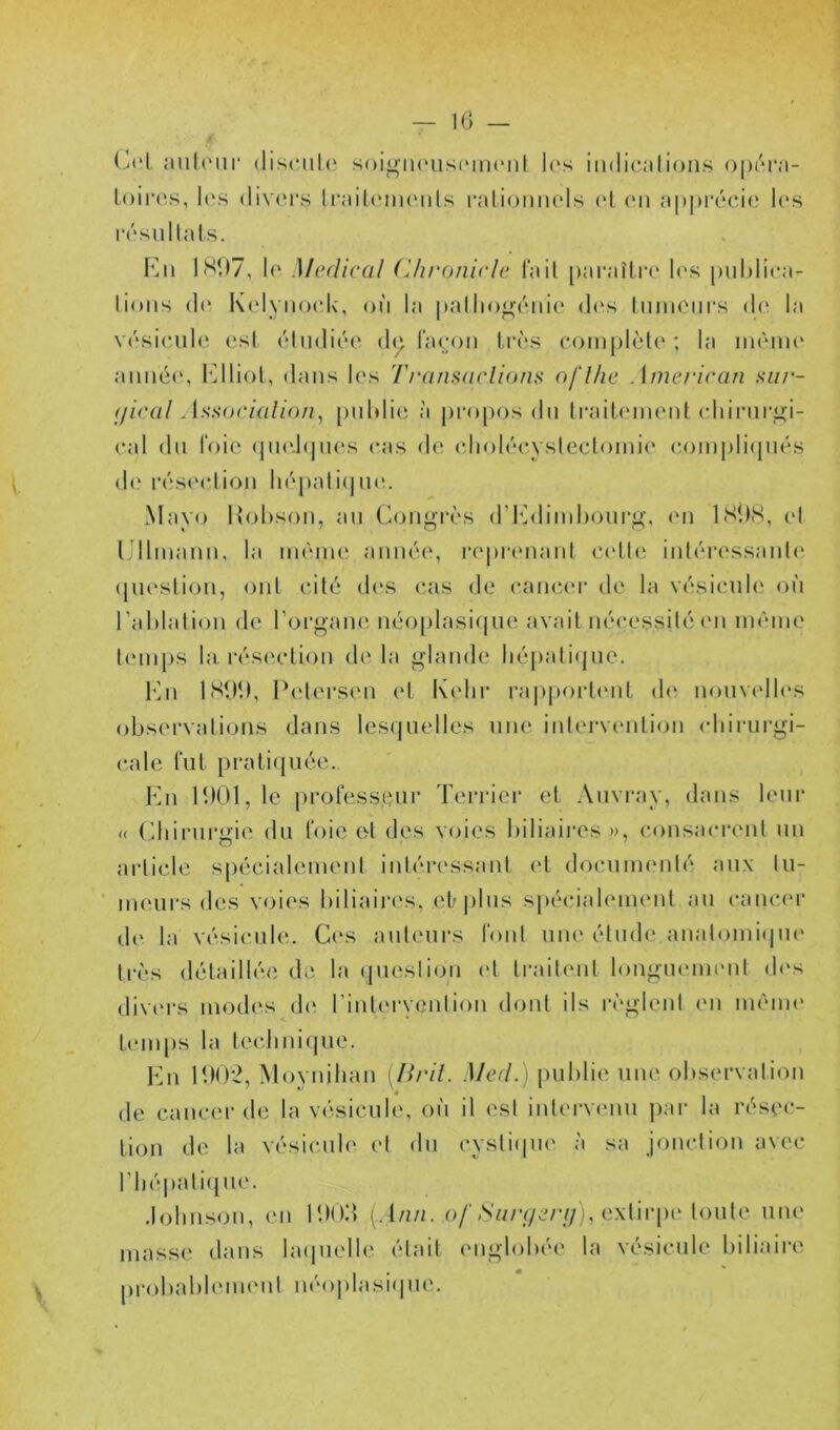 (^(‘L anloiir discnle soi<»'ii(nis(Mn(“iit l(‘s imlicalion.s o|)('M*a- Loiros, l(‘s (liv(M*s IrailcMiKMils l'alicjiinclw (d (mi a|)|)i’éci(‘ los résullats. 1SD7, lo Medical Chronirle l'ail [)araîti‘(‘ h's publica- lions (1(‘ K('lyno(dv, où la pallio^oiiie (l(\s liinioui'.s do la vôsicnilc est étudiée d(^ l'aeoii t.i’ès eoinplèle ; la même' anné(‘, l'^lliol, dans les Transarlions ofl/ie Ame/‘iran siir- <lieal As!<()('iali()n, [)uldie à propos dn traiLenient (diirnri!;i- eal du foie (imd<|ues cas de (dioléevsleclomie c,oinpli(piés d(‘ rés(M*lion liépalicpu'.. Mayo l^jbson, au (Congrès d’I^diiuhourg, eu ISilS, et IJlliuauu, la uiéiue année, l’opreuauL celle iuléressaul<‘ (juesliou, oui cité des (‘as de cancer de la vésicule où l’ablaliou de l’organe néoplasi(|ue avail néc,essilé (Mi inéine lemps la. réseclion dc'Ma glande hépali(jue. l‘ui ISIK), i'elersen ('I Kelu‘ ra|)porl(‘ul d<‘ nomadh'S observations dans les(juelles une inlervc'ulion (diiiairgi- cale fui pralitjuée. I‘bi 11)01, le |)rol‘essenr Terrier el Aiivray, dans leur (( (diirnri'ie du t'oie et des voies biliaires », consacronl un article s[)écialeinenl inléi'cssanl el docuineidé aux lu- iiK'urs des voi(‘s biliaires, elr|)lus spécialeinenl au canc(‘r d(‘ la vésicule. Ces auteurs l'onl une élude anal(uni(pi(‘ h‘ès détaillée de la (juesliou <‘1 traitent longueint'iil d(‘s div(‘i*s modes d(‘ rinlc'i-ycnlion dont ils rc'glenl en ménu' t(‘inj)s la teclini(|ue. Kn 11)0*2, Moynihan [Ilril. Med.) juiblie une observalT^n de cancer de la vésicule, où il est intei-vcmu j)ar la résec- tion de la vésicaile el du cyslicpie à sa jonclion avec rbé|)ali(jue. .lolins<Mt, en IDOo (. 1/z/z. o/'<SV//v/e/7/), extir|)e toute une masse dans la(|uelle était englobée la vésicule biliaire 1 ■ * * |)robal)l(Mn(‘ul n(‘oj)lasi(|ue.