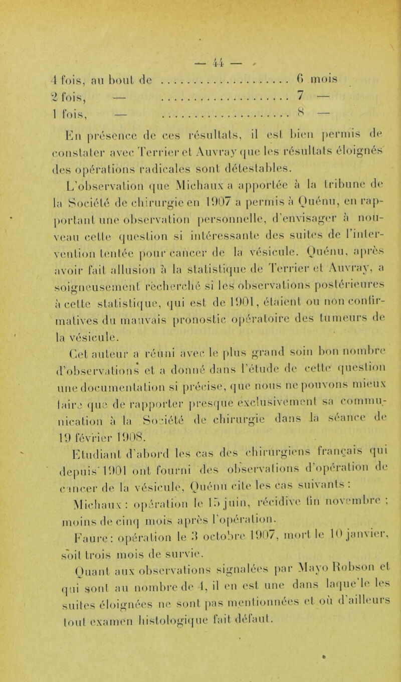 1 fois, an boni de b mois 2 fois, — 7 — 1 fois, — — K II pi'ésenee de ees l’ésiillals, il l'sl liii'ii peniiis de (•oiislnler avec d'eiTierel Auvray que l(\s résuUals éloignés des opéi’alioiis radii-ales sont déleslables. L’obsei'valion ipie Miclianx a ajiporlée à la li’ilnme d(‘ la Sociélé de (diinirgie en 11)07 a permis à (Jnénn, en rap- portanl une observalion iiersonnelle, d'envisagm- à non- vean eeLle ipieslion si inléressanle des suites de 1 inler- venlion lenlée imnr cancer de la vésicule. Ouénu, après avoir fait allusion a la slatisliipie de d’errier et Auvi-ay, a soigneusement rëcherclié si les obsei’vaiions postérieui*es à cette statistiiiue, (pii est de 1001, étaient ou non conür- inativcs du mauvais [ironostie opératoire des tumeurs de la vésicule. (let auteur a réuni avec le plus grand soin bon noinbri' d’observations et a donné dans l’étude de cette (piestion une (bjcuinentation si précise, (pie nous ne pouvons niiiuix taire ({ue de rapporter presipie exclusivement sa commu- nication à la Société de chirurgie dans la séance de 10 févi'ier 1008. FAudiant d’abord les cas des chirurgiens français (pu de|uiis'1001 ont fourni des observations d operation de c'incer de la vésicule, Ouénu cite les cas suivants: Michaux: opération le lO juin, récidive lin novembre : moins de ciiKj mois a[)rcs 1 operation. Faure: opération le 0 octolire 1007, mort le 10 janvici-, soit trois mois de survie. Ouant aux observations signalées par Mayo Hobson et (p,ii sont au nombre de 1, il en est une dans la(pie’le les suites éloignées ne sont pas mentionnées et où d’ailleurs tout examen hislologi(pie fait défaut.