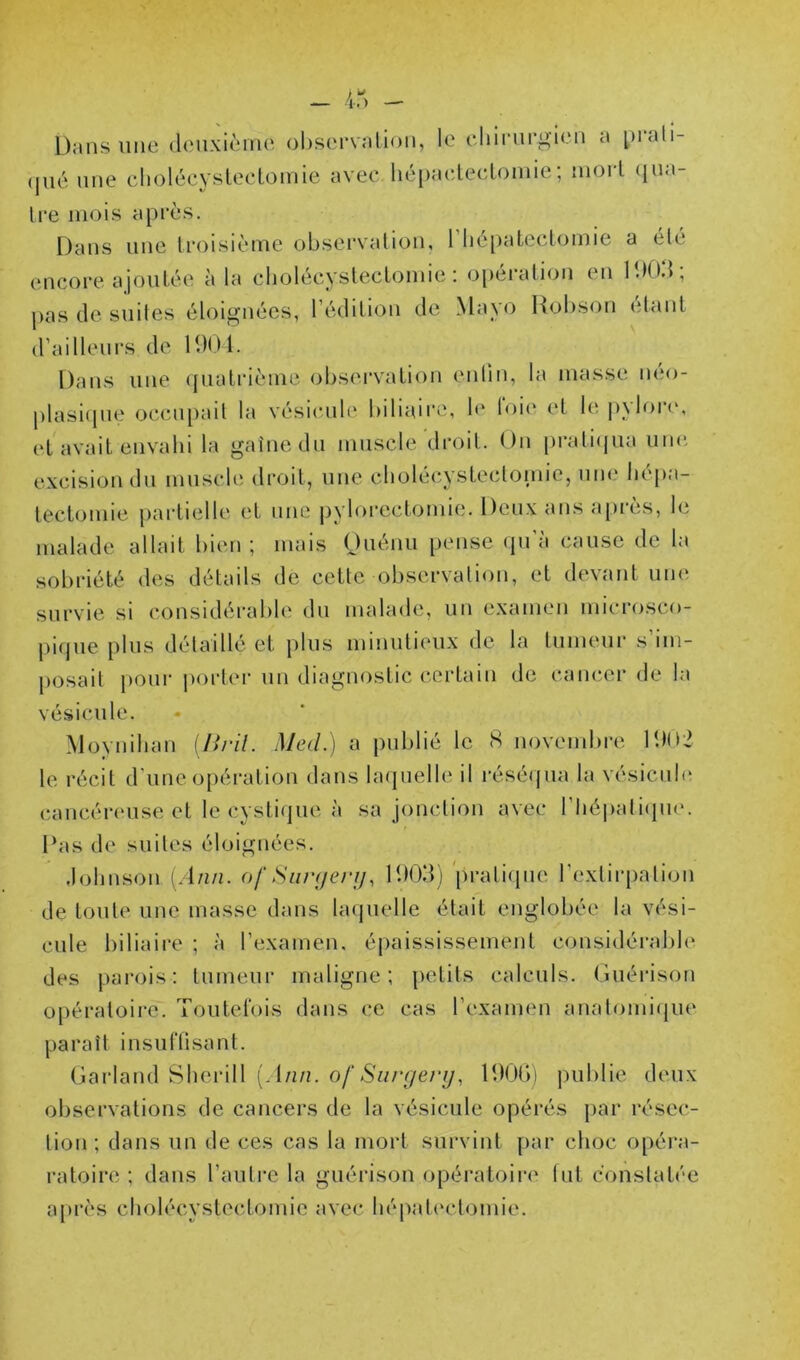 Dans une denxièine observation, le eliirnrg’ien a piali- (jné une cholécystectomie avec liépaeteetomie; mort (]no- tre mois après. Dans une troisième observation, 1 lie[)atectomie a été encore ajoutée à la cholécystectomie: opération en D)0.‘t; pas de suites éloignées, l’édition de Mayo Kobson étant d’aillenrs de H)0l. Dans line cpiatrième observation (mlin, la masse néo- plasiipie occii[)ail la vésicule biliaire, h' 1ok‘ et 1(‘. p^loH', et avait envahi la gaine du muscle droit. On pratiijua une. excision du mnsch^ droit, une cholécysLecloinic, une héjia- teclomie partielle et une jiylorectomie. Deux ans après, le malade allait bien ; mais Ouénn pense iju a cause de la sobriété des détails de cette observation, et devant une survie si considérable du malade, un examen microsco- pifjue plus détaillé et plus minutieux de la tumeur s’im- posait pour |)orter un diagnostic certain de cancer de la vésicule. Moynihan {Bril. Med.) a publié le <S novembre D)(>2 le récit d’une opération dans larpielle il réséqua la vésiciih; cancéreuse et le cystique à sa jonction avec l’Iiépatiipie. Das de suites éloignées. Johnson (. l/i/z. of Siinjerj), lUOd) pratiipie l’exlirpalion de toute une masse dans laijuelle était englobée la vési- cule l)iliaire ; à l’examen, épaississement considéralih' des parois: tumeur maligne; petits calculs. Guérison opératoire. Toutefois dans ce cas l’examen anatomiijue paraît insuftisant. Garland Sherill [Ann. of Siirgenj, IDObi jiublie deux observations de cancers de la vésicule opérés par résec- tion ; dans un de ces cas la mort survint par choc opéra- ratoire ; dans l’autre la guérison opératoire fut constatée après cholécystectomie avec hépal(‘clomie.