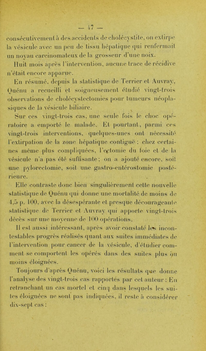 (‘Oiisécnlivc'iiuMil à (l(‘s accidçiils (k‘ cdiolécyslilo, ou (*.\lir|)(* la vcsicuilo avo(^ un |hmi de tissu ln''|)ali(|uc (|ui rcid(‘nnail un noyau (‘arcinoinaleux d<‘ la grosseur d’une noix. Huit mois après rinlervejilion, aueuiu' trace de l'écidive n’était (Mieoi’e apparue. Kw résumé, depuis la stalisli(pie de 'l’erriei-et Auvray, Ouénu a recueilli et soigmmsemeid, étudié vingt-trois observations de cliolécystectomies |)oui' tumeurs néo|)la- si(jues de la vésicule biliaire. ^ Sur ces vingt-ti’ois cas, une seule lois le choc o|)é- ratoire a emporté le malad('. Ht pourtant, parmi ces vingt-trois interventions, (juebpies-unes ont né(;essilé l’extirpation de la zone bépatique. contiguë ; chez (andai- nes même [)lus compli(juées, l’e^tlomie du loie et de la vésicule n’a pas été sufllsante; on a ajouté encore, soit une j)yIorectomie, soit une gastro-entérostomie posté- rieure. Elle contraste donc bien singulièrement cette nouvelb' statistique de Ouénu (pii donne une moidalité de moins de 1,7) p, 100, avec la désespérante et pres(pie déconrageanic' statisti(iue de 'l'erritM- et .\uvray (pii ajiporte vingt-trois déc'ès sur uiu'. moyimiu' de 100 opérations. 11 est aussi intén'ssant, après avoir (-onstaté b.^ incon- testables progrès réalisés (piant aux suites immédiates d(‘ l’intcrveidion pour camau- de la vésicule, d’étudiiu* com- ment se couqiortent b‘s opérés dans des suites plus (Ui moins éloignées. 'roujours d’ajirès Ouénu, voici les résultats (jue donne l’analyse des vingt-trois cas rapportés par cet auteur: En retramdiant un cas mortel et cinq dans les(juels les sui- tes éloignées iK'sont pas indi(piées, il reste à considérer dix-septcas: