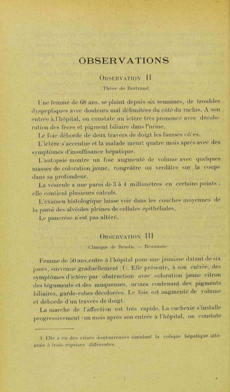 OBSERVATIONS OllSKMVATION II rii(“so (1p Borli-iinil l’m' IVmino do (>S ans, so plaint depuis six semaines, de Ironblos dyspeptiques avec donlenrs mal délimitées du cùtédn rachis. A son t'nlréi'i à.rhùpilal, on constate nn ictère très [irononeé avec décolo- ralion des fèces cl piiJfment biliaire dansrnrine. l.(' foi(‘ déborde de deux travers de doij^l tes fausses cô'.es. L’iclère s’accentue et la malade meurt (pialre mois après avec des symplomes d’insnflisance hépatique. L'antopsie montre nn foie augmenté de volume avec cpielques masses de coloration jaune, rougeâlre ou vm-dAtre sur la coupe dans sa jirofondeur. La vésicule a une jiaroi de 3 à 4 millimètn^s en certains points ; elle contient plusieurs calculs. L’exaimm histologique laisse voir dans les couches moyennes de la paroi des alvéoles pleines de cellnh's épithéliales. L(' panei'éas n'est pas altéré. OlîSKRV.MION ni EliniqiiP de Rendu. — RésnmiM> Femme de ôO ans,entre à l’hèpital pour um* jaunisse datant de six jours, survenue graduellement 1). File pré.sente. à son entrée, des symjitùmes d'ictère par obstruction avec coloration jaune ( ition des téguments et des muqueuses, urines contenant des pigments biliaires, garde-robes décolorées. Li' loie est augmenté de \olume et déborde d’un travers de doigt. La marche de l’alTection est très rapide. La cachexie s’installe progressivement (un mois a[)i‘ès son ent.ree a 1 hôpital, on constate 1 Klle a en des n•ises dniitonreuses siiiuilaid la colique liépaliqiie aile nuée à li'ois reprises dirt'érentes.