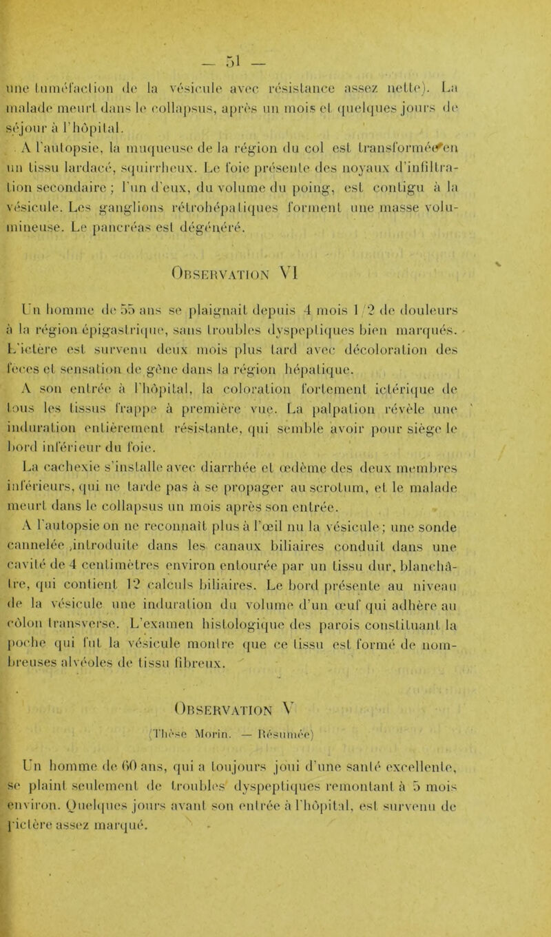 une liiinériiclion de la vésicule av(‘c résislauce assez neU(‘). La inalad(‘ meuri dans le collai)sus, après un mois el ([uel(|ues jours de séjour à rhùpilal. A l’aulopsie, la imupieuse de la région du col esL Lranslorinéifen \in tissu lardacé, scpiiri lieux. Le foie présente des noyaux d’innilra- lion secondaire ; l’iin d’eux, du volume du poing, est contigu à la vésicule. Les ganglions rétrohépaIi(pies rorment une masse volu- mineuse. Le pancréas est dégénéré. OBSFvltVATION VI Un liommc de 55 ans se plaignait depuis 4 mois 1 '2 de douhmrs à la région éj)igastri(pu‘, sans troubles dys[)epti(|ues bien marcpiés. - t.'ic.téi’e est survaum deux mois plus tard avec décoloration des l'eces et sensalion de gène dans la région hépaticjue. .V son entrée* à l’hèpital, la coloration fortement ictériepie de Ions les (issus frappe à première vue. La palpation révéle une induration entièrement résistante, <pii semble avoir pour siège le bord inférieur du foie. l.a cachexie s’installe avec diarrhée et œdème des deux membi'es inférieurs, c{ui ne tarde pas à se ()ropager au scrotum, et le malade meui’t dans le collapsus un mois après son entrée. .\ l’autopsie on ne recoimait plus à l’œil nu la vésicule; une sonde cannelée d*itroduite dans les canaux biliaires conduit dans une cavité de 4 centimètres environ entourée par un tissu dur, blanebè- Ire, qui contient 12 calculs biliaires. Le bord |)résente au niveau de la vésicule une induration du volume d’un (euf (jui adhère au côlon transverse. L’examen histologicpie des parois constituant la imche (pu fut la vésicule montre <pie ce (issu est formé de nom- breuses alvéoles de tissu fibreux. Obskhvation \’ (Tlièso Morin. — Besmuéo) Un homme debOans, qui a toujours joui d’une santé excellente*, se plaint seulement de troubl(*s' dyspeptiques remontant à 5 mois environ. (Juehpies joui's avaid son (*nlrée à l'hèpital, (*st snrv(*nu de J'ictèi*eass(*z marqué.