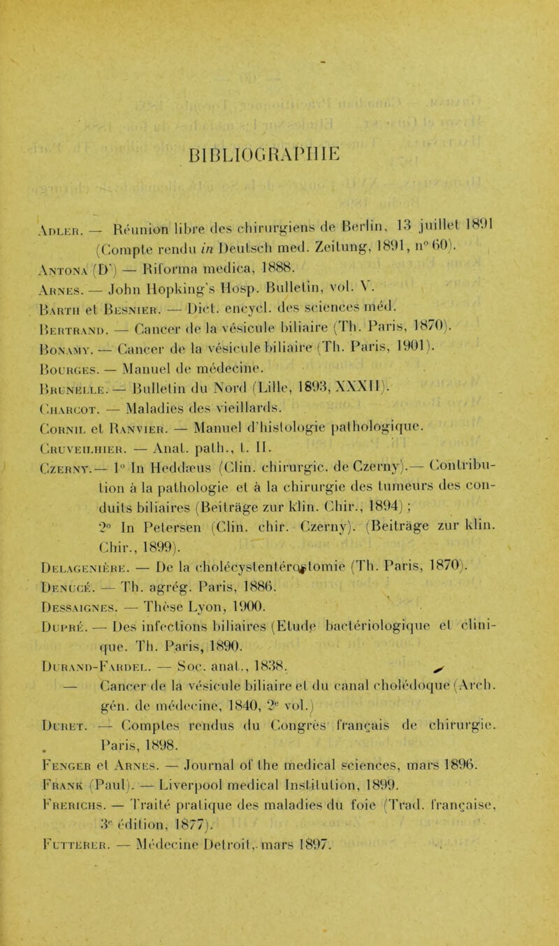 BIDLIOGHAPIIIE Anu-n. — Réunion libre des chirurgiens de Berlin, 13 juillet 18dl (Compte rendu in DeuLsch med. Zeitung, 1891, iCiU)). Antona (D') — Riforma medica, 1888. Aunes. — John Hopking's Hosp. Bulletin, vol. \ . Bautu et Besnier. — Dict. encycl. des sciences méd. Bertrand. — Cancer de la vésicule biliaire ( Fh. Paris, 18/0). Bonamy.— Cancer de la vésicule biliaire ( Fh. Paris, 1901). Bourges. — Manuel de médecine. Bruneeee.— Bulletin du Nord fLille, 1893, XXXIl). CiEVRcoT. — Maladies des vieillards. CoRNiE et Banvier. — Manuel d'bislologie pathologique. Cruveieiuer. — Anat. path., t. II. CzERNT.— 1 In Heddæus (Clin, chirurgie, de Czerny).— Contribu- tion à la pathologie et à la chirurgie des tumeurs des con- duits biliaires (Beitràge zur klin. dur., 1894) ; 2 In Petersen (Clin. dur. Czerny). iBeitrage zur klin. Chir., 1899). Deeagenière. — De la cholécystentércyptomie (Th. Paris, 1870i. Denücé. — Th. agrég. Paris, 1880. De-ssaignes. — Thèse Lyon, 1900. Dui’RÉ.— Des inl'cctions biliaires (Etiule bactériologique et clini- ([ue. Th. Paris, 1890. Durand-Fardee. — Soc. anat., 1838. ^ — Cancer de la vésicule biliaire et du canal cholédoque (Ai’ch. gén. de nuNleciiie, 1840, vol.) Duret. — Comptes rendus du Congrès l'rançais de chiriu'gie. Paris, 1898. Fenger et Arnes. — Journal ol’ the medical sciences, mars 1896. Frank i Paul). — Liverpool medical Institution, 18V19. Frerichs. — J’raité pratique des maladies du foie (Trad. française, d** édition, 1877). Futterer. — Médecine Detroit,.mars 1897.