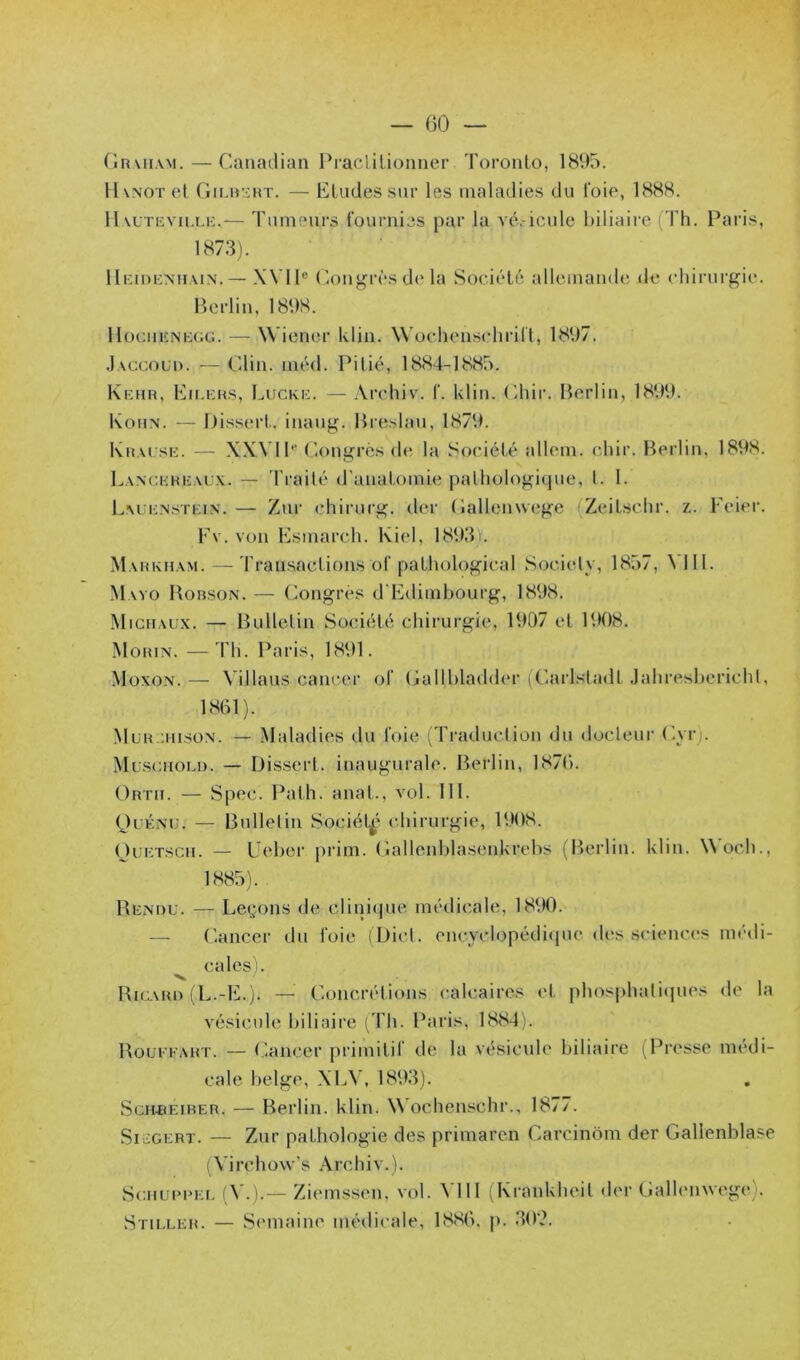 — ()0 — (irt'kiiw. — Canailian Praclilionner Toronto, 1895. llvNOT et fiiLincHT. — Etudes sur les maladies du foie, 1888. 11 vLTEvn.i.K.— Tumeurs l'ournies par la vé.-icule biliaire (Th. Paris, 1873). lImoEMiMN. — XVll® (lonj^rès d(‘la Société allemande de chirurgie. Berlin, 1898. HociiKNKCiG. — Wiener klin. Wochenschritt, 1897. .Iaccoud. —Olin. méd. Pitié, 1884-1885. Kehr, Eu.ehs, I^ucke. — .Vrchiv. T. klin. Ohir. Berlin, 1899. Kohn. — Bi.ssert. inang. Breshm, 1879. l\nAi SI-:. — X.W II® Oongrès de la Société allem. chir. Berlin, 1898. Lanc.khealx. — Traité d'anatomie [lathologique, t. I. Lalenstkin. — Zur chirurg. der (lallenwege (Zeilschr. z. Feier. Fv. von Fsmarch. Kiel, 18931. Mahkham. — Transactions ül‘pathological Sociely, 1857, ^lIi. Mayo Bobson. — (Congrès d Edimbourg, 1898. Michaux. — Bulletin Société chirurgie, 1907 et 1908. Mohin. —4'h. Paris, 1891. Moxon.— Villaus cancer ot (jallbladder (Oarlsladt .lahresberichi, 1861). Mukjiuson. — Maladies du foie (Traduction du docleur (’yr). Muscnou). — Dissert, inaugurale. Bei’lin, 1876. Orth. — Spec. Path. anat., vol. III. (JuÉNU. — Bulletin Sociét^' c.hirurgie, 1908. OuETscn. — Leber prim. Oallenblasenkrebs (Berlin, klin. \\och., 1885). Be.nou. — Leçons de cliniipie médicale, 1890. — Oancer du foie (Dict. encyclopédicpie des sciences médi- ^ cales). Bia\Ri) (L.-E.j. — Ooncrétions calcaires et pbosj)hati(pies de la vésicule biliaire ( Ph. Paris, 1884). Bouffart. — (lancer primitif de la vésicule biliaire (Presse medi- cale belge, XLV. 1893). ScHiiEiRER. — Berlin, klin. Wochenschr., 1877. SicGERT. — Zur pathologie des primaren Carcinôm der Gallenblase (Virchow’s Archiv.). vScMUiM'Ei. fA •)•— Ziemssen, vol. \’III ( Krankheit der Oallenwege). Stieler. — Semaine médicale, 1886, p, 30?.