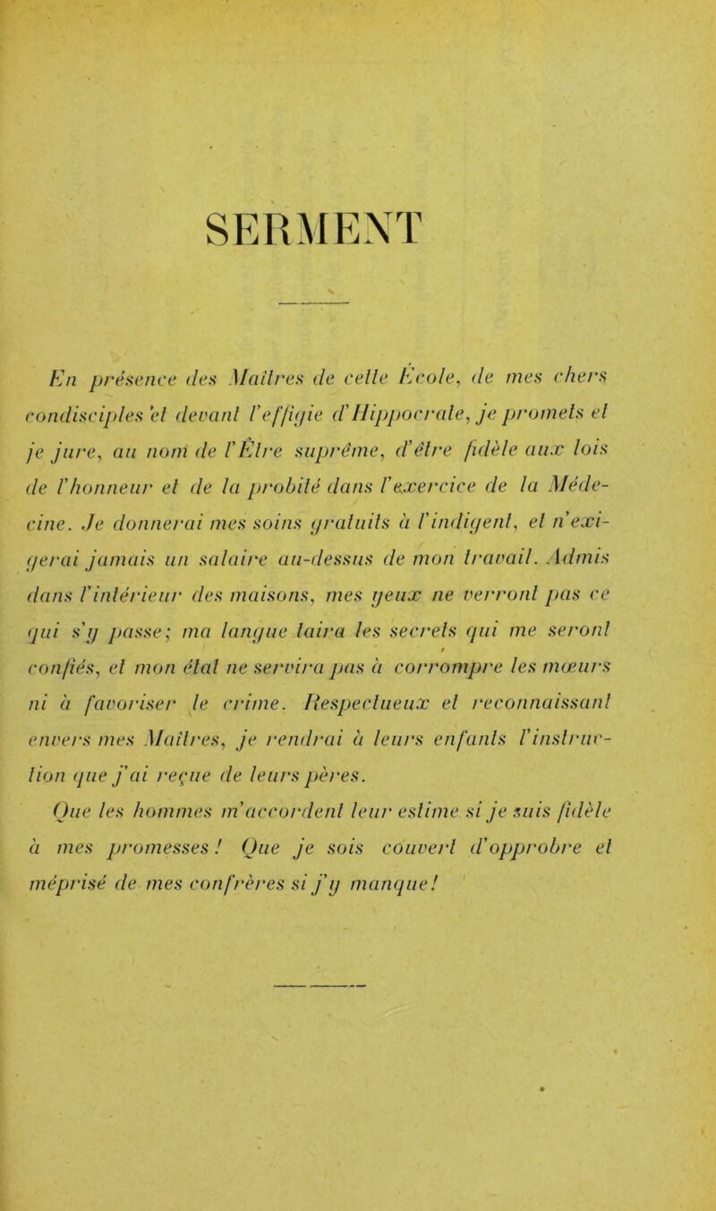 SERMENT En présence des Madrés de celle Ecole, de mes chers condisciples el devanl ref/ifiie ddlippocrale, je promels el je jure, au nom de f Klre suprême, d'êlre fidèle aux lois de rhonneur el de la probilé dans l'exercice de la Méde- cine. Je donnerai mes soins </raliiils à l’indii/enl, el n exi- gerai jamais un salaire au-dessus de mon Iravail. Admis dans rinlérieur des maisons, mes yeux ne verronl pas ce qui s’y passe; ma lanyue laira les secrels qui me seronl / confiés, el mon étal ne servira pas à corrompre les mœurs ni à favoriser le crime. Uespeclueux el reconnaissanl envers mes Madrés, je rendrai à leurs en f unis l’i nsi rue- lion (pie j’ai reçue de leurs pères. Que les hommes m’accordenl leur eslime si je suis fidèle à mes promesses ! Que je sois couverl d’opprobre el méprisé de mes confrères si j’y manque!
