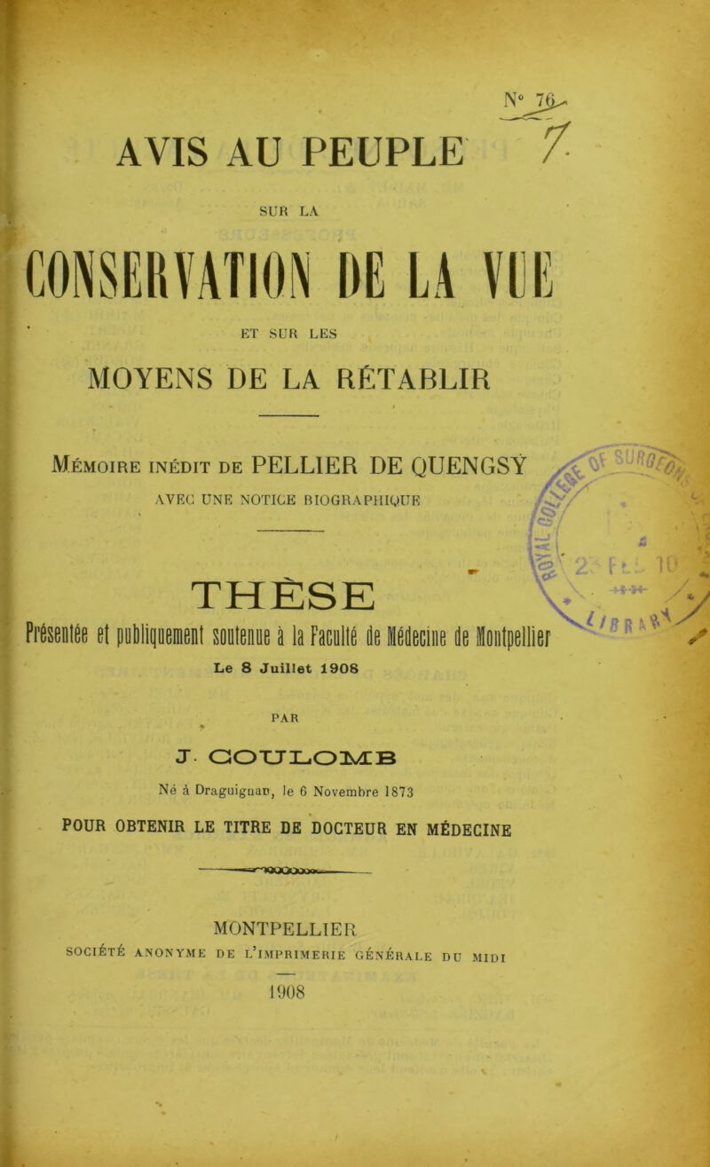 N°J$^ AVIS AU PEUPLE / SUR LA CONSERVATION DE LA VUE ET SUR LES MOYENS DE LA RETABLIR Mémoire inédit de PELL1ER DE QUENGSY ’'Y AVEC UNE NOTICE BIOGRAPHIQUE THÈSE v'^ y Présentée et publiquement soutenue à la Faculté de lédecine de Hontpellier / Le 8 Juillet 1908 PAR J COULOMB Né à Draguignan, le 6 Novembre 1873 POUR OBTENIR LE TITRE DE DOCTEUR EN MÉDECINE MONTPELLIER SOCIÉTÉ ANONYME DE L’iMPRIMERIE GÉNÉRALE DU MIDI 1908