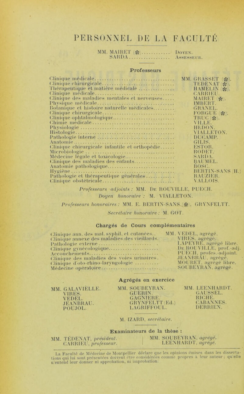 PERSONNEL DE LA FACULTÉ MM. MAIRET i# Doyen. SAMDA Assesseur. Professeurs Clinique médicale ( '.Unique chirurgicale Thérapeutique et matière médicale Clinique médicale Clinique des maladies mentales et nerveuses Physique médicale Botanique et histoire naturelle médicales ( dinique chirurgicale Clinique ophtalmologique . Chimie médicale Physiologie Histologie Pathologie interne Anatomie Clinique chirurgicale infantile et orthopédie Microbiologie Médecine légale et toxicologie Clinique des maladies des enfants Anatomie pathologique Hygiène Pathologie et thérapeutique générales.. ( .Unique obstétricale MM. G H ASS CT (#). TEDENAT H AM ELI.N {#). CAHHIEÜ. MAI H ET # . IM MEUT. OMAN HL. FOUGUE # . TIUJC(#, VILLE. HE DON. YTALLETOX. IHJCAMP. CI LIS. ESTOIL HODET. SAMOA. MAl'M LL. MOSC. MEMTLX-SANS IL; M AL ZI E1L VALLOIS. Professeurs adjoints: MM. I)e MOUYILLE, PUECH. Doyen honoraire : M. VIALLHTON. Professeurs honoraires : MM. E. BEHTIN-SANS *. GMVNFELTT. Secrétaire honoraire : M. GOT. Chargés de Cours complémentaires Clinique ami. des mal.svphil. et cutanées.. ( '.Unique annexe des maladies des vieillards. Pathologie externe Clinique gynécologique Accouchements Clinique des maladies des voies urinaires. ('.Unique d'oto-rhino-laryngologie Médecine opératoire MM. VEDEL, agrégé. VIMES, agrégé. LAPEYME. agrégé libre. De MOL AILLE, prof.-adj Pt ECU. profes.-adjoint. .1 LA N B MA IL agrégé. MOL MET, agrégé libre. SOL B E YM AN. agrégé. MM. GALAVIELLE. VIMES. VEDEL. JE AN B MAU. POUJOL. Agrégés en exercice MM.SOUBEYMAN. GUEM1N. GAGMEME. GftYNFELTT (Ed.) LAGM1FFOUL. MM. LEENHAMDT. GAUSSEL. MICHE. CABAN N ES. DEM MIEN. M. IZAMI), secrétaire. Examinateurs de la thèse : MM. TÉDENAT, président. MM. SOUBEYMAN, agrégé* CAMHIEU, professeur. I LEENHAMDT, ayréyé. La Faculté «le Médecine de Montpellier déclare que les opinions émises dans les disserta- tions «pii lui sont présentées doivent être considérées connue propres à leur auteur; quelle n'entend leur donner ni approbation, ni improbation.