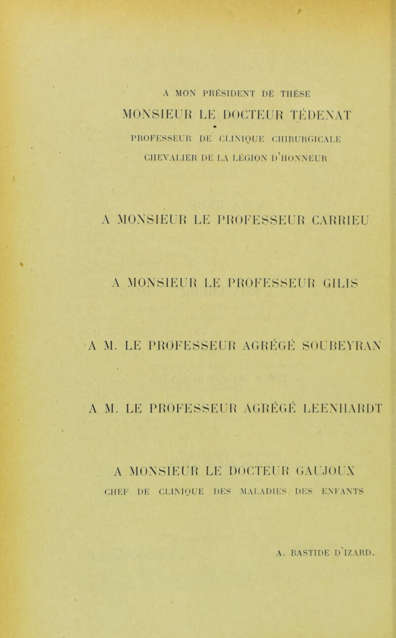 A MON PRÉSIDENT DE THÈSE MONSIEUR LE DOCTEUR TÉ I) EN A T PROFESSEUR DE CLINIQUE CHIRURGICALE CHEVALIER I)E LA LÉGION D’HONNEUR A MONSIEUR LE PROCESSEUR CA R RI EU A MONSIEUR LE PROCESSEUR Cl LIS A M. LE PROCESSEUR AGREGE SOUBEYRAN A M. LE PROCESSEUR AGREGE LEENHARDT A MONSIEUR LE DOCTEUR GAU.IOUX CH LF DE CLINIQUE DES MALADIES DES ENFANTS