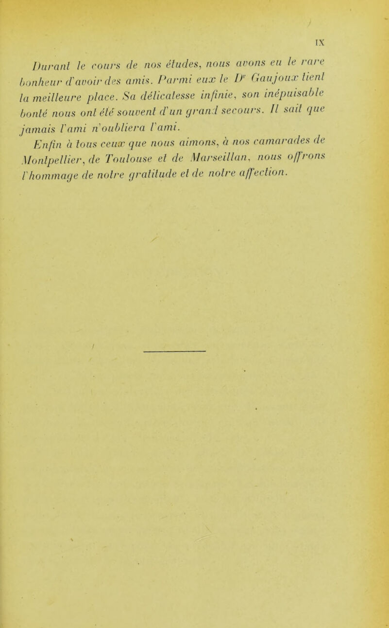 Durant le cours (le nos éludes, nous avons eu le i ni < bonheur davoir des amis. Parmi eux le If Gaujoux lient la meilleure place. Sa délicatesse infinie, son inépuisable boulé nous ont été souvent d'un grand secours. Il sait que jamais l'ami n'oubliera l'ami. Enfin à tous ceux que nous aimons, à nos camarades de Montpellier, de Toulouse el de Marseillais nous offrons / hommage de noire gratitude el de noire affection. i