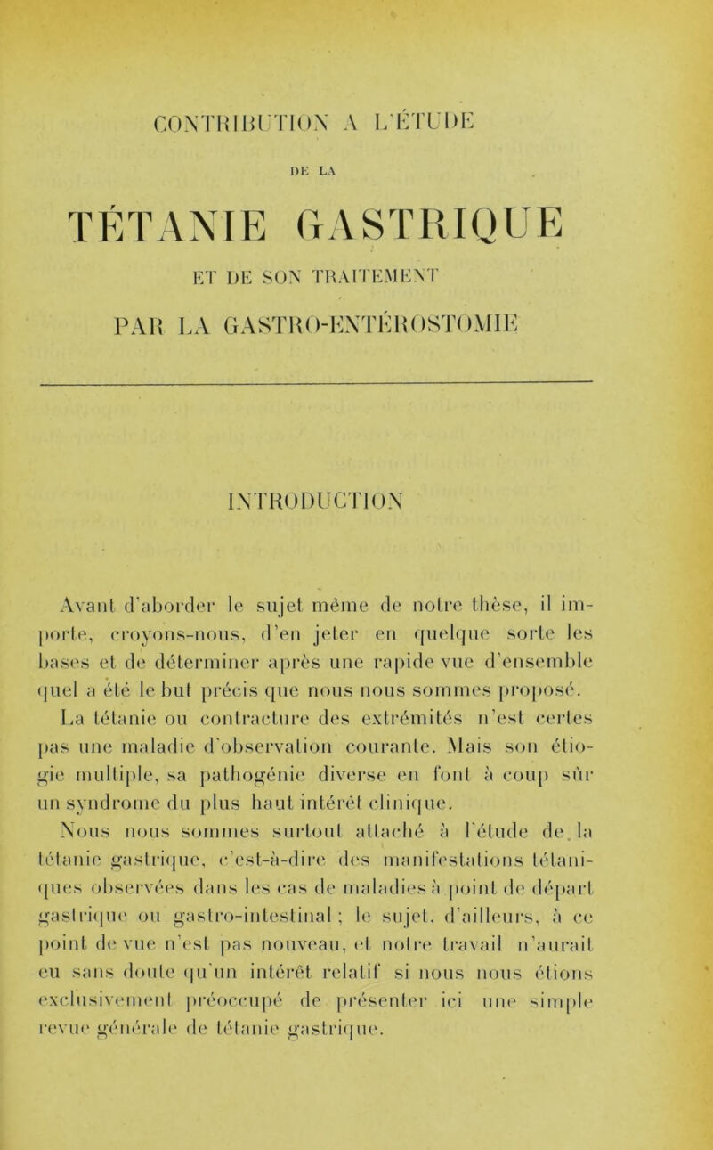 contbibutiox a letude DE LA TÉTANIE GASTRIQUE ET DE SON TRAITEMENT PAR LA GASTB (VENTERO STOMIE INTRODUCTION Avant d’aborder le sujet même de notre thèse, il im- porte, croyons-nous, d’en jeter en quelque sorte les bases et de déterminer après une rapide vue d’ensemble quel a été le but précis que nous nous sommes proposé. La tétanie ou contracture des extrémités n’est certes pas une maladie d'observation courante. Mais son étio- gie multiple, sa pathogénie diverse en font à coup sur un syndrome du plus haut intérêt clinique. Nous nous sommes surtout attaché à l’étude de. la tétanie gastrique, c’est-à-dire des manifestations tétani- ques observées dans les cas de maladies à point de départ gastrique ou gastro-intestinal; le sujet, d’ailleurs, à ce point de vue n’est pas nouveau, et notre travail n’aurait eu sans doute qu'un intérêt relatif si nous nous étions exclusivement préoccupé de présenter ici une simple revue générale de tétanie gastrique.