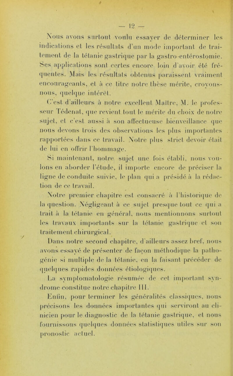 Nous avons surtout voulu essayer de déterminer les indications et les résultats d’un mode important de trai- tement de la tétanie gastrique par la gastro-entérostomie. Ses applications son! certes encore loin d avoir été fré- quentes. Mais les résultats obtenus paraissent vraiment encourageants, et à ce titre notre thèse mérite, croyons- nous, quelque intérêt. C/est d’ailleurs à notre excellent Maître, M. le profes- seur lédenaf, <jne revient tout le mérite du choix de notre sujet, et c’est aussi à son affectueuse bienveillance que nous devons trois des observations les plus importantes rapportées dans ce travail. Notre plus strict devoir était de lui en offrir l'hommage. Si maintenant, notre sujet une fois établi, nous vou- lons en aborder l’étude, il importe encore de préciser la ligne de conduite suivie, le plan qui a présidé à la rédac- tion de ce travail. Notre premier chapitre est consacré à l'historique de la question. Négligeant à ce sujet presque tout ce qui a Irait à la tétanie en général, nous mentionnons surtout les travaux importants sur la tétanie gastrique et son traitement chirurgical. Dans notre second chapitre, d'ailleurs assez bref, nous avons essayé de présenter de façon méthodique la patho- génie si multiple de la tétanie, en la faisant précéder de quelques rapides données étiologiques. La symptomatologie résumée de cet important syn- drome constitue notre chapitre III. Enfin, pour terminer les généralités classiques, nous précisons les données importantes qui serviront au cli- nicien pour le diagnostic de la tétanie gastrique, et nous fournissons quelques données statistiques utiles sur son pronostic actuel.
