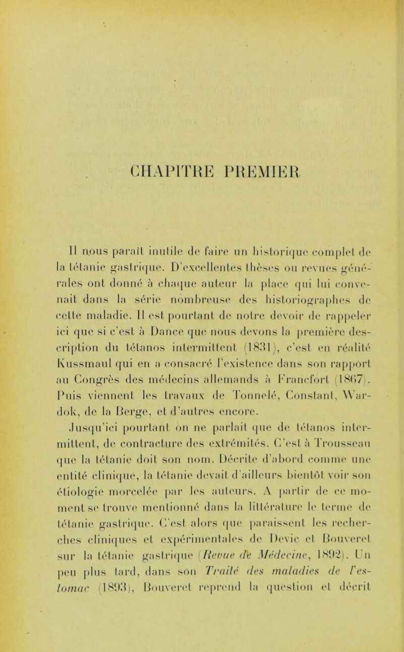CHAPITRE PREMIER Il nous para II inutile de faire un historique complet de la tétanie gastrique. D’excellentes thèses ou revues géné- rales ont donné à chaque auteur la place qui lui conve- nait dans la série nombreuse des historiographes de cette maladie. Il est pourtant de notre devoir de rappeler ici que si c'est à Dance que nous devons la première des- cription du tétanos intermittent (1831), c’est en réalité Kussmaul qui en a consacré l’existence dans son rapport au Congrès des médecins allemands à Francfort (18(>7 . Puis viennent les travaux de Tonnelé, Constant, War- dok, de la Berge, et d’autres encore. Jusqu’ici pourtant on ne parlait que de tétanos inter- mittent, de contracture des extrémités. C’est à Trousseau que la tétanie doit son nom. Décrite d’abord comme une entité clinique, la tétanie devait d'ailleurs bientôt voir son étiologie morcelée par les auteurs. A partir de ce mo- ment se trouve mentionné dans la littéral lire h* terme de tétanie gastrique. C’est alors que paraissent les recher- ches cliniques et expérimentales de Dévie et Bouveret sur la tétanie gastrique (Revue dé Médecine, 1892). Un peu plus tard, dans son Traité des maladies de l'es- tomac (T893), Bouveret reprend la question et décrit