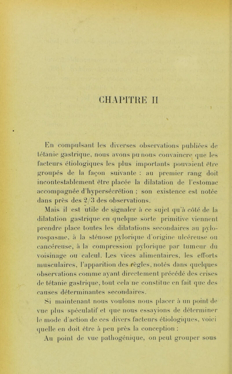 Lu compulsant les diverses observations publiées de tétanie gastrique, nous avons pu nous convaincre que les facteurs étiologiques les plus importants pouvaient être groupés de la façon suivante : au premier rang doit incontestablement être placée la dilatation de l’estomac accompagnée d’hypersécrétion ; son existence est notée dans près des 2/3 des observations. Mais il est utile de signaler à ce sujet qu'à côté de la dilatation gastrique en quelque sorte primitive viennent prendre place toutes les dilatations secondaires au pylo- rospasme, à la sténose pylorique d’origine ulcéreuse ou cancéreuse, à la compression pylorique par lumeur du voisinage ou calcul. Les vices alimentaires, les efforts musculaires, l’apparition des règles, notés dans quelques observations comme ayant directement précédé des crises de tétanie gastrique, tout cela ne constitue en fait que des causes déterminantes secondaires. Si maintenant nous voulons nous placer à un point de vue |>1 us spéculatif et que nous essayions de déterminer quelle en doit être à peu près la conception : Au point de vue pathogénique, on peut grouper sous