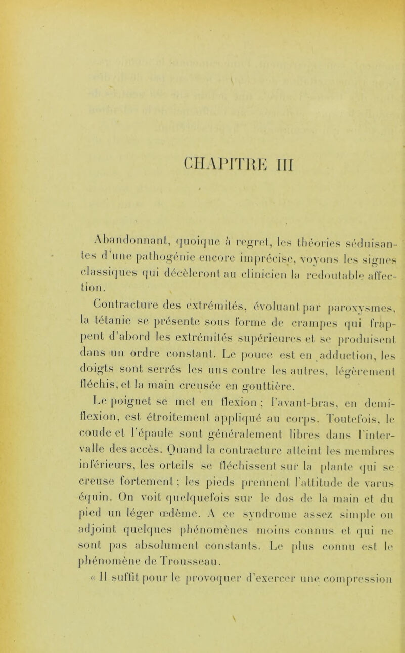 Abandonnant, quoique a regret, les théories séduisan- tes d’une patlmgénic encore imprécise, voyons les signes classiques qui décèleront au clinicien la redoutable affec- tion. Contracture des extrémités, évoluant par paroxysmes, la tétanie se présente sons torme de crampes qui frap- pent d abord les extrémités supérieures et se produisent dans un ordre constant. Le pouce est en adduction, les doigts sont serrés les uns contre les autres, légèrement fléchis, et la main creusée en gouttière. Le poignet se met en flexion ; I avant-bras, en demi- flexion, est étroitement appliqué au corps. Toutefois, le coude et 1 épaule sont généralement libres dans l’inter- valle des accès. Quand la contracture atteint les membres intérieurs, les orteils se fléchissent sur la plante qui se creuse fortement; les pieds prennent l’attitude de varus équin. On voit quelquefois sur le dos de la main et du pied un léger œdème. A ce syndrome assez simple on adjoint quelques phénomènes moins connus et qui ne sont pas absolument constants. Le plus connu est le phénomène de Trousseau. « Il suffit pour le provoquer d’exercer une compression