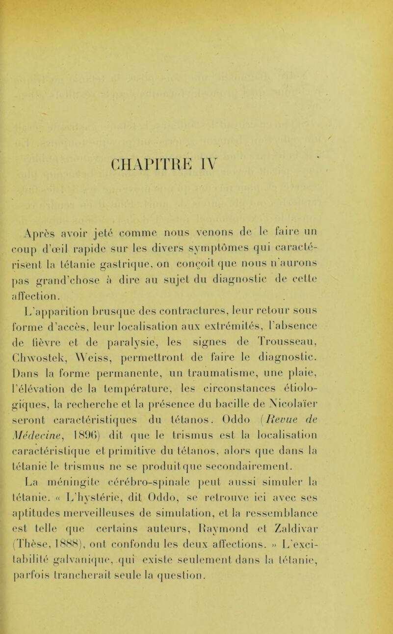 Après avoir jeté comme nous venons de le faire un coup d’œil rapide sur les divers symptômes qui caracté- risent la tétanie gastrique, on conçoit que nous n’aurons pas grand’chose à dire au sujet du diagnostic de cette affection. L’apparition brusque des contractures, leur retour sous l'orme d’accès, leur localisation aux extrémités, l’absence de lièvre et de paralysie, les signes de Trousseau, Glnvostek, W eiss, permettront de faire le diagnostic. Dans la forme permanente, un traumatisme, une plaie, l’élévation de la température, les circonstances étiolo- giques, la recherche et la présence du bacille de Xieolaïer seront caractéristiques du tétanos. Oddo [Renie de Médecine, 1800) dit que le trismus est la localisation caractéristique et primitive du tétanos, alors que dans la tétanie le trismus ne se produitque secondairement. La méningite cérébro-spinale peut aussi simuler la tétanie. « L’hystérie, dit Oddo, se retrouve ici avec ses aptitudes merveilleuses de simulation, et la ressemblance est telle que certains auteurs, Raymond et Zaldivar (Thèse, 1888), ont confondu les deux affections. » L'exci- tabilité galvanique, qui existe seulement dans la tétanie, parfois trancherait seule la question.