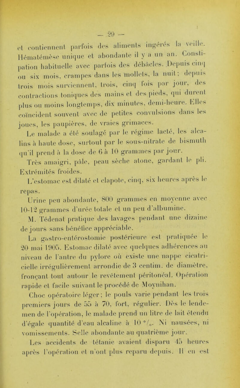 — ,20 — cl contiennent parfois des aliments ingeies la \< ilk. Hématémèse unique et abondante il V a un an. Consti- pation habituelle avec parfois des débâcles. .Depuis cinq ou six mois, crampes dans les mollets, la nuit , depuis trois mois surviennent, trois, cinq lois par jour, des contractions toniques des mains et des pieds, qui durent plus ou moins longtemps, dix minutes, demi-heure, biles coïncident souvent avec de petites convulsions dans les joues, les paupières, de vraies grimaces. Le malade a été soulagé par le régime lacté, les alca- lins à haute dose, surtout par le sous-nitrate de bismuth qu'il prend à la dose de G à 10 grammes par jour. Très amaigri, pâle, peau sèche atone, gardant le pli. Extrémités IV o i d e s. L’estomac est dilaté et clapote, cinq, six heures après le repas. Urine peu abondante, 800 grammes en moyenne avec 10-12 grammes d urée totale et un peu d albumine. M. Tédenat pratique des lavages pendant une dizaine de jours sans bénéfice appréciable. La gastro-entérostomie postérieure est pratiquée h* 20 mai 1905. Estomac dilaté avec quelques adhérences au niveau de l’antre du pylore où existe une nappe cicatri- cielle irrégulièrement arrondie de 3 centim. de diamètre, o fronçant tout autour le revêtement péritonéal. Opération rapide et facile suivant le procédé de Moynihan. Choc opératoire léger; le pouls varie pendant les trois premiers jours de 55 à 70, fort, régulier. Dès le lende- men de l'opération, le malade prend un litre de lait étendu d’égale quantité d’eau alcaline à 10 °/„. Ni nausées, ni vomissements. Selle abondante au quatrième jour. Les accidents de tétanie avaient disparu 15 heures après l’opération et n’ont plus reparu depuis. Il en est