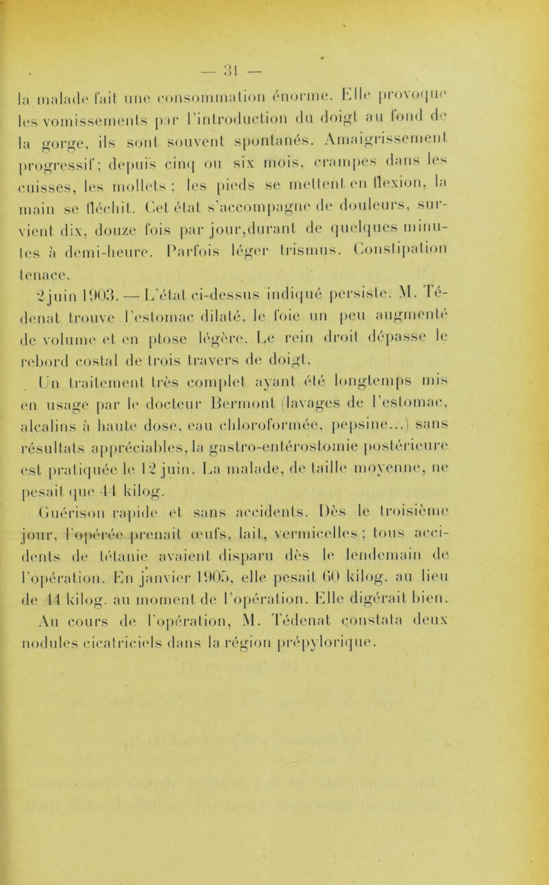 la malade fait une consommation énorme, hile provoque les vomissements par l'introduction du doigt au fond <!•“ la gorge, ils sont souvent spontanés. Amaigrissemenl progressif; depuis cinq ou six mois, crampes dans les cuisses, les mollets ; les pieds se mettent en flexion, la main se lléchit. Cet état s’accompagne de douleurs, sur- vient dix, douze fois par jour,durant de quelques minu- les à demi-heure. Parfois léger trismus. Constipation tenace. 2 juin 1903. — L’état ci-dessus indiqué persiste. M. Té- denat trouve l’estomac dilaté, le loie un peu augmente de volume et en ptose légère. Le rein droit dépasse le rebord costal de trois travers de doigt. Cn traitement très complet ayant été longtemps mis on usage par le docteur Bermont (lavages de l’estomac, alcalins à haute dose, eau chloroformée, pepsine...) sans résultats appréciables, la gastro-entérostomie postérieure est pratiquée le 12 juin. La malade, de taille moyenne, ne pesait que 11 kilog. Cuérison rapide et sans accidents. Dès le troisième jour, ! ojH'rée prenait œufs, lait, vermicelles; tous acci- dents de tétanie avaient disparu dès le lendemain de l'opération. Ln janvier 190;.), elle pesait 00 kilog. au lieu de 11 kilog. au moment de l’opération. Elle digérait bien. Au cours de l'opération, M. Tédenat constata deux nodules cicatriciels dans la région prépylorique.