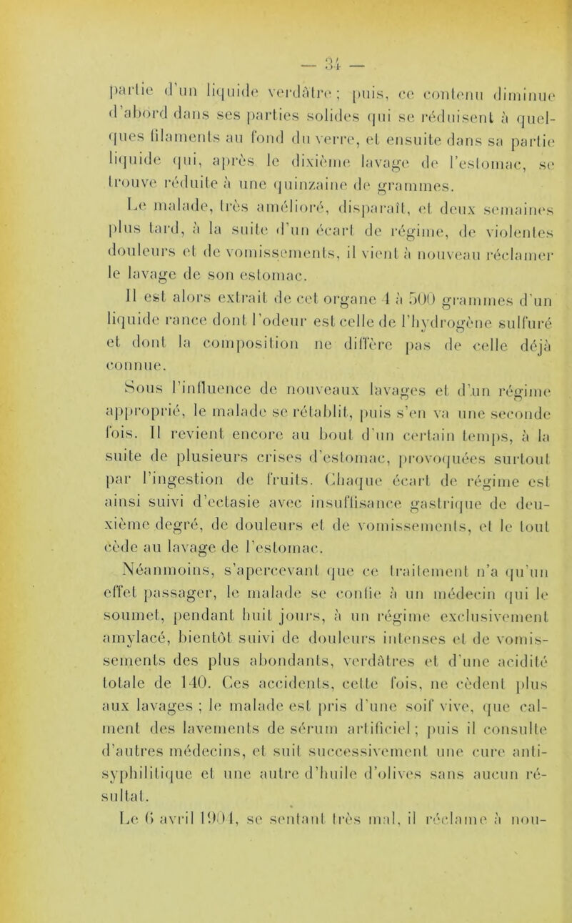 (I un liquide verdâtre ; puis, ce contenu diminue d abord dans ses parties solides qui se réduisent à quel- ques tilaments au fond du verre, et ensuite dans sa partie liquide (pii, après le dixième lavage de l’estomac, se trouve réduite a une quinzaine de grammes. Le malade, très amélioré, disparaît, et deux semaines plus tard, a la suite d un écart de régime, de violentes douleurs et de vomissements, il vient à nouveau réclamer le lavage de son estomac. 11 est alors extrait de cet organe 1 à 500 grammes d un liquide rance dont 1 odeur est celle de l'hydrogène sulfuré et dont la composition ne dilTère pas de celle déjà connue. Sous l'influence de nouveaux lavages et d'un régime approprié, le malade se rétablit, puis s’en va une seconde fois. 11 revient encore au bout d'un certain temps, à la suite de plusieurs crises d’estomac, provoquées surtout par l’ingestion de fruits. Chaque écart de régime est ainsi suivi d’ectasie avec insuftisance gastrique de deu- xième degré, de douleurs et de vomissements, et le tout cède au lavage de l’estomac. Néanmoins, s’apercevant que ce traitement n’a qu’un effet passager, le malade se conlie à un médecin qui le soumet, pendant huit jours, à un régime exclusivement amylacé, bientôt suivi de douleurs intenses et de vomis- sements des plus abondants, verdâtres et d'une acidité totale de 140. Ces accidents, cette fois, ne cèdent plus aux lavages ; le malade est pris d'une soif vive, que cal- ment des lavements de sérum artificiel; puis il consulte d’autres médecins, et suit successivement une cure anti- syphilitique et une autre d’huile d’olives sans aucun ré- sultat. Le G avril 1904, se sentant 1res mal, il réclame à non-